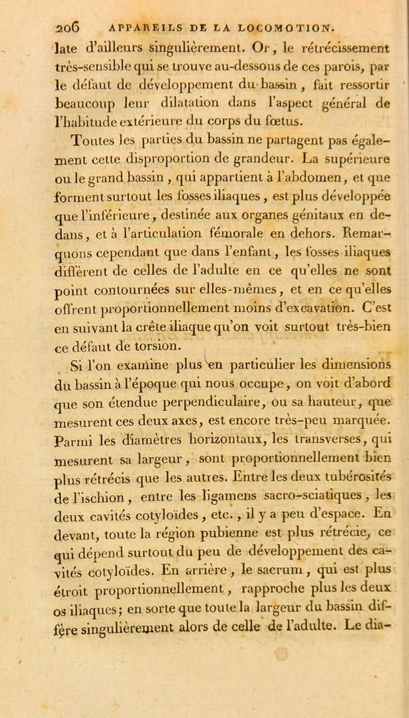 late d’ailleurs singullèremenl. Or, le rétrécissement très-sensible qui se trouve au-dessous de ces parois, par le défaut de développement du- bassin , fait ressortir beaucoup leur dilatation dans l’aspect général de l’habitude extérieure du corps du fœtus. Toutes les parties du bassin ne partagent pas égale- ment cette disproportion de grandeur. La supérieure ou le grand bassin, qui appartient à l’abdomen, et que forment surtout les fosses iliaques, est plus développée que l’inférieure, destinée aux organes génitaux en de- dans , et à l’articulation fémorale en dehors. Remar- quons cependant que dans l’enfant, les fosses iliaques diffèrent de celles de l’adulte en ce qu’elles ne sont point contournées sur elles-mêmes, et en ce qu’elles offrent proportionnellement moins d’excavation. C’est en suivant la crête iliaque qu’on voit surtout très-bien ce défaut de torsion. Si l’on exainine plus W particulier les dimensions du bassin à l’époque qui nous occupe, on voit d’abord que son étendue perpendiculaire, ou sa hauteur, que mesurent ces deux axes, est encore très-peu marquée. Parmi les diamètres horizontaux, les transverses, qui mesurent sa largeur, sont proportionnellement bien plus rétrécis que les autres. Entre les deux tubérosités de l’ischion, entre les ligamens sacro-sciatiques , les deux cavités cotyloïdes , etc., il y a peu d’espace. En devant, toute la région pubienne est plus rétrécie, ce qui dépend surtout du peu de développement des ca- vités cotyloïdes. En arrière, le sacrum, qui est plus étroit proportionnellement, rapproche plus les deux os iliaques; en sorte que toute la largeur du bassin dif- fère singulièrement alors de celle de l’adulte. Le dia-