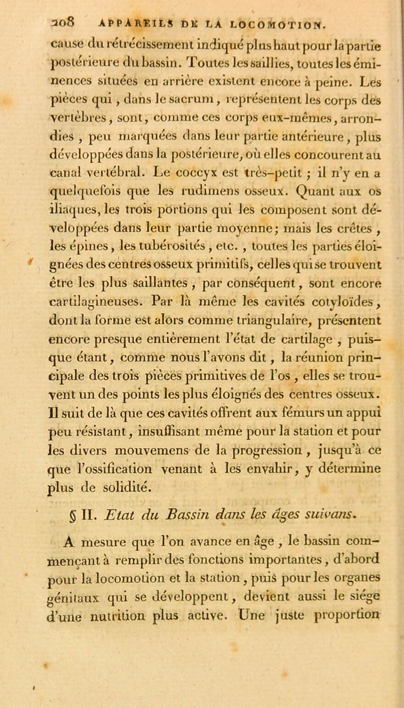 cause du relrecissement indiqué plus haut pour la partie ' poslérieure du bassin. Toutes les saillies, toutes les émi- | nences situées en arrière existent encore à peine. Les ' pièces qui, dans le sacrum, représentent les corps des vertèbres, sont, comme ces corps eux-mêmes, arron- dies , peu marquées dans leur partie antérieure, plus développées dans la postérieure, où elles concourent au canal vertébral. Le coccyx est irès-petit ; il n’y en a quelquefois que les rudimens osseux. Quant aux os iliaques, les trois portions qui les composent sont dé- veloppées dans leur partie moyenne; mais les crêtes , les épines, les tubérosités , etc. , toutes les parties éloi- ^ gnées des centres osseux primitifs, celles quise trouvent être les plus saillantes , par conséquent, sont encore cartilagineuses. Par là même les cavités cotyloïdes, dont la forme est alors comme triangulaire, présentent encore presque entièrement l’état de cartilage , puis- que étant, comme nous l’avons dit, la réunion prin- cipale des trois pièces primitives de l’os , elles se trou- vent un des points les plus éloignés des centres osseux. Il suit de là que ces cavités offrent aux fémurs un appui peu résistant, insuffisant même pour la station et pour les divers mouvemens de la progression , jusqu’à ce que l’ossification venant à les envahir, y détermine plus de solidité. 5 IL Etat du Bassin dans les âges suivans. A mesure que l’on avance en âge , le bassin com- mençant à remplir des fonctions importantes, d’abord pour la locomotion et la station, puis pour les organes géniiaux qui se développent, devient aussi le siège d’une nutrition plus active. Une juste proportion