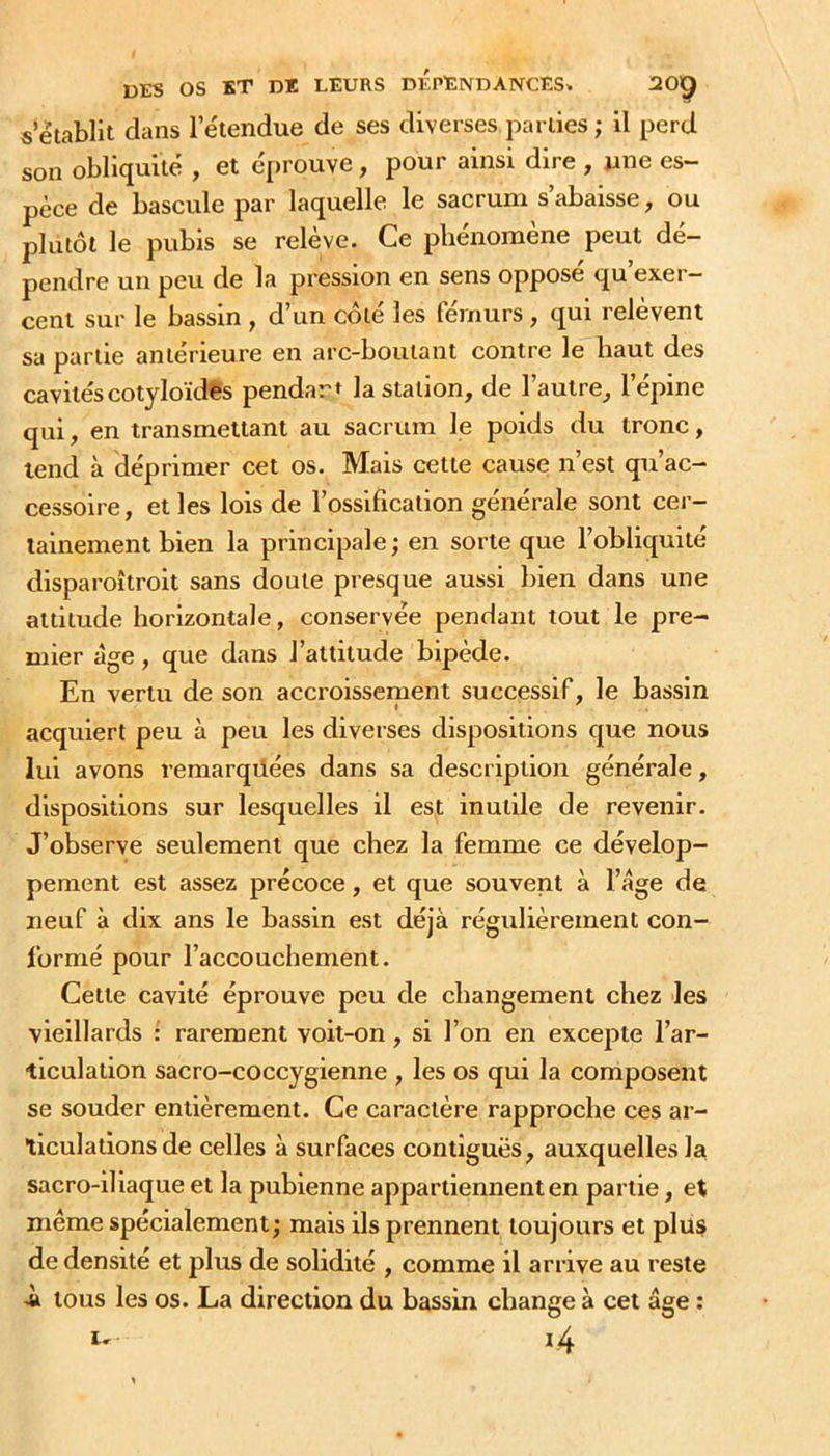 «établit dans letendue de ses diverses parties ; il perd son obliquité , et éprouve, pour ainsi dire , une es- pèce de bascule par laquelle le sacrum s’abaisse, ou plutôt le pubis se relève. Ce phénomène peut dé- pendre un peu de la pression en sens oppose qu exer- cent sur le bassin , d’un côté les fémurs , qui relèvent sa partie antérieure en arc-boutant contre le haut des cavités cotyloïdfs pendart la station, de l’autre, l’épine qui, en transmettant au sacrum le poids du tronc, tend à déprimer cet os. Mais cette cause n’est qu’ac- cessoire, et les lois de l’ossification générale sont cer- tainement bien la principale ; en sorte que l’obliquité disparoîtroit sans doute presque aussi bien dans une altitude horizontale, conservée pendant tout le pre- mier âge, que dans l’attitude bipède. En vertu de son accroissement successif, le bassin acquiert peu à peu les diverses dispositions que nous lui avons remarquées dans sa description générale, dispositions sur lesquelles il est inutile de revenir. J’observe seulement que chez la femme ce dévelop- pement est assez précoce, et que souvent à l’age de neuf à dix ans le bassin est déjà régulièrement con- formé pour l’accouchement. Cette cavité éprouve peu de changement chez les vieillards : rarement voit-on, si l’on en excepte l’ar- ticulation sacro-coccygienne , les os qui la composent se souder entièrement. Ce caractère rapproche ces ar- ticulations de celles à surfaces contiguës, auxquelles la sacro-iliaque et la pubienne appartiennent en partie, et même spécialement; mais ils prennent toujours et plus de densité et plus de solidité , comme il arrive au reste