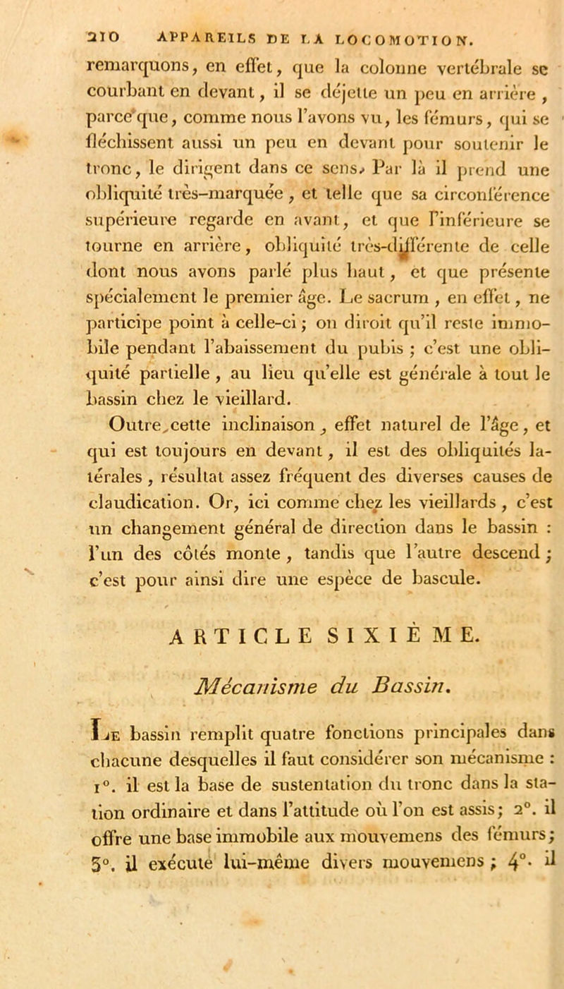 remarquons, en effet, que la colonne vertébrale sc courbant en devant, il se déjeiie un peu en arrière , parce*que, comme nous l’avons vu, les fémurs, qui se fléchissent aussi un peu en devant pour soutenir le tronc, le dirigent dans ce sens.* Par là il prend une obliquité très-marquée , et telle que sa circonférence supérieui'e regarde en avant, et que Finférieure se tourne en arrière, obliquité très-dyiérente de celle dont nous avons parlé plus haut, et que présente s[)écialemcnt le premier âge. Le sacrum , en effet, ne participe point à celle-ci ; on diroit qu’il reste injmo- bile pendant l’abaissement du pubis ; c’est une obli- quité partielle , au lieu quelle est générale à tout le bassin chez le vieillard. Outre^cette inclinaison, effet naturel de l’âge, et qui est toujours en devant, il est des obliquités la- térales , résultat assez fréquent des diverses causes de claudication. Or, ici comme chez les vieillards , c’est un changement général de direction dans le bassin : l’un des côtés monte , tandis que l’autre descend ; c’est pour ainsi dire une espèce de bascule. ARTICLE SIXIÈME. Mécanisme du Bassin. Ïje bassin remplit quatre fonctions principales dan# chacune desquelles il faut considérer son mécanisme : 1°. il est la base de sustentation du tronc dans la sta- tion ordinaire et dans l’altitude où l’on est assis; 2®. il offre une base immobile aux mouvemens des fémurs ; 3°. il exécuté lui-même divers mouvemens ; 4°* ^
