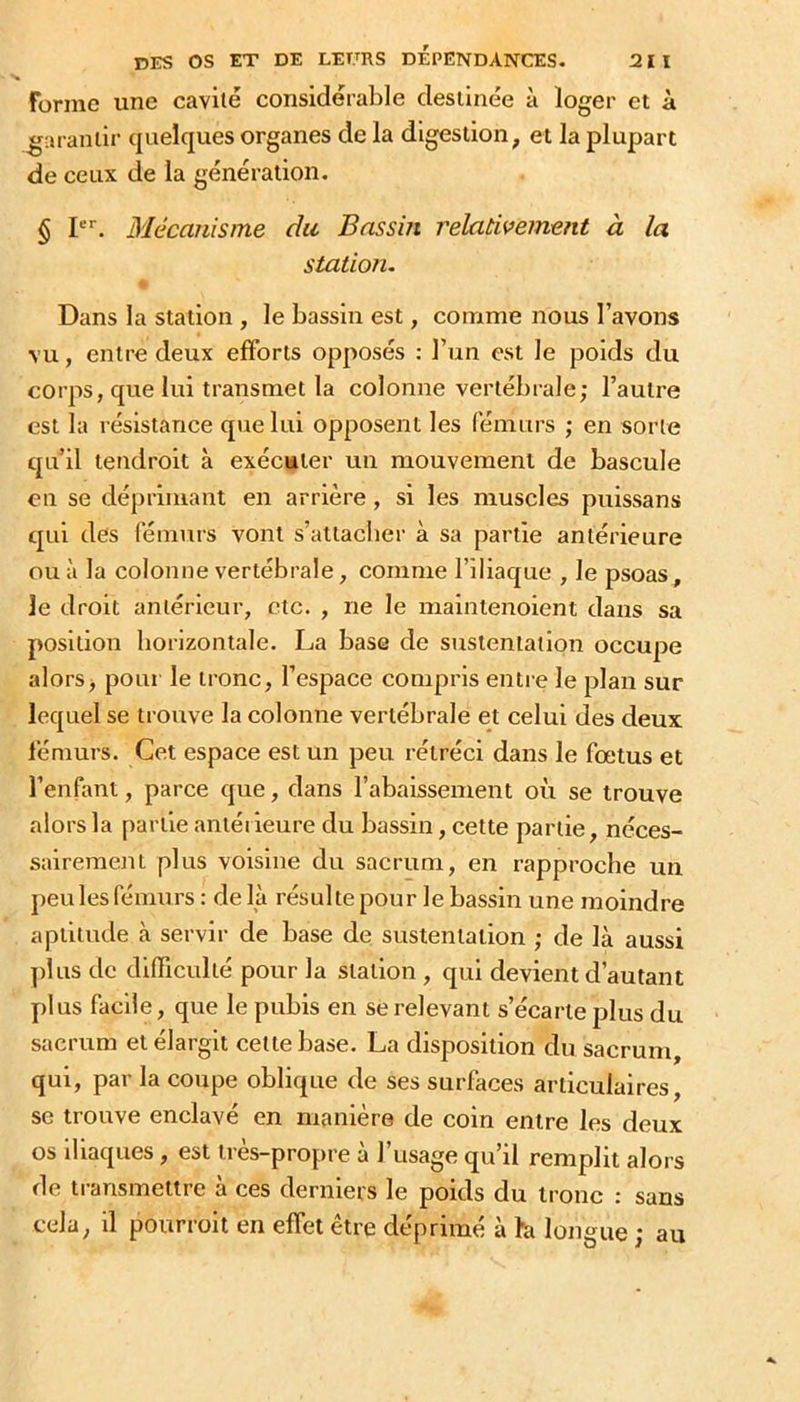Forme une cavité considérable destinée à loger et à garantir quelques organes de la digestion, et la plupart de ceux de la génération. § P*. Blécauisme du Bassin relativement à la station. Dans la station , le bassin est, comme nous l’avons vu, entre deux efforts opposés : l’un est le poids du corps, que lui transmet la colonne vertébrale; l’autre est la résistance que lui opposent les fémurs ; en sorte qu’il tendroit à exécuter un mouvement de bascule en se déprimant en arrière , si les muscles puissans qui des fémurs vont s’attacher à sa partie antérieure ou à la colonne vertébrale, comme l’iliaque , le psoas, le droit antérieur, etc. , ne le maintenoient dans sa position horizontale. La base de sustentation occupe alors j pour le tronc, l’espace compris entre le plan sur lequel se trouve la colonne vertébrale et celui des deux fémurs. Cet espace est un peu rétréci dans le fœtus et l’enfant, parce que, dans l’abaissement où se trouve alors la partie antérieure du bassin, cette partie, néces- sairement plus voisine du sacrum, en rapproche un peu les fémurs: delà résulte pour le bassin une moindre aptitude à servir de base de sustentation ; de là aussi plus de difficulté pour la station , qui devient d’autant plus facile, que le pubis en se relevant s’écarte plus du sacrum et élargit cette base. La disposition du sacrum, qui, par la coupe oblique de ses surfaces articulaires, se trouve enclavé en manière de coin entre les deux os iliaques, est très—propre a 1 usage qu’il remplit alors de transmettre à ces derniers le poids du tronc : sans cela, il pourroit en effet être déprimé à la longue ; au