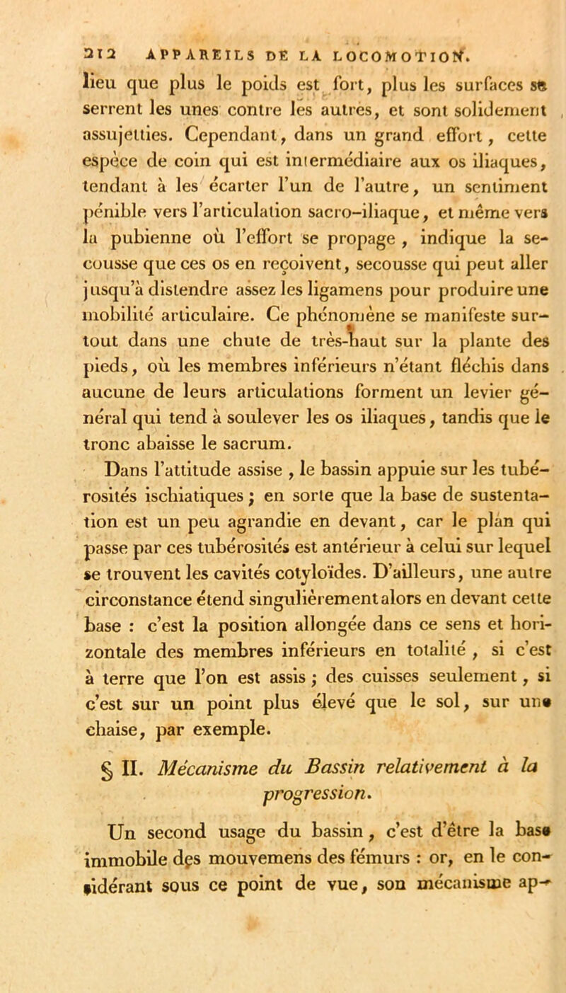 lieu que plus le poids est fort, plus les surfaces s» serrent les unes contre les autres, et sont solidement assujetties. Cependant, dans un grand effort, celle espèce de coin qui est intermédiaire aux os iliaques, tendant à les écarter l’un de l’autre, un sentiment pénible vers l’articulation sacro-iliaque, et même vers la pubienne où l’effort se propage , indique la se- cousse que ces os en reçoivent, secousse qui peut aller jusqu’à distendre assez les ligamens pour produire une mobilité articulaire. Ce phénomène se manifeste sur- tout dans une chute de très-îiaut sur la plante des pieds, où les membres inférieurs n’étant fléchis dans aucune de leurs articulations forment un levier gé- néral qui tend à soulever les os iliaques, tandis que le tronc abaisse le sacrum. Dans l’attitude assise , le bassin appuie sur les tubé- rosités ischiatlques ; en sorte que la base de sustenta- tion est un peu agrandie en devant, car le plan qui passe par ces tubérosités est antérieur à celui sur lequel se trouvent les cavités colyloïdes. D’ailleurs, une autre circonstance étend singulièrement alors en devant celte base : c’est la position allongée dans ce sens et hori- zontale des membres inférieurs en totalité , si c’est à terre que Ton est assis ; des cuisses seulement, si c’est sur un point plus élevé que le sol, sur un« chaise, par exemple. § IL Mécanisme du Bassin relativement à la progression. Un second usage du bassin, c’est d’être la bas» immobile dçs mouvemens des fémurs : or, en le con- fidérant sous ce point de vue, son mécanisme apn^