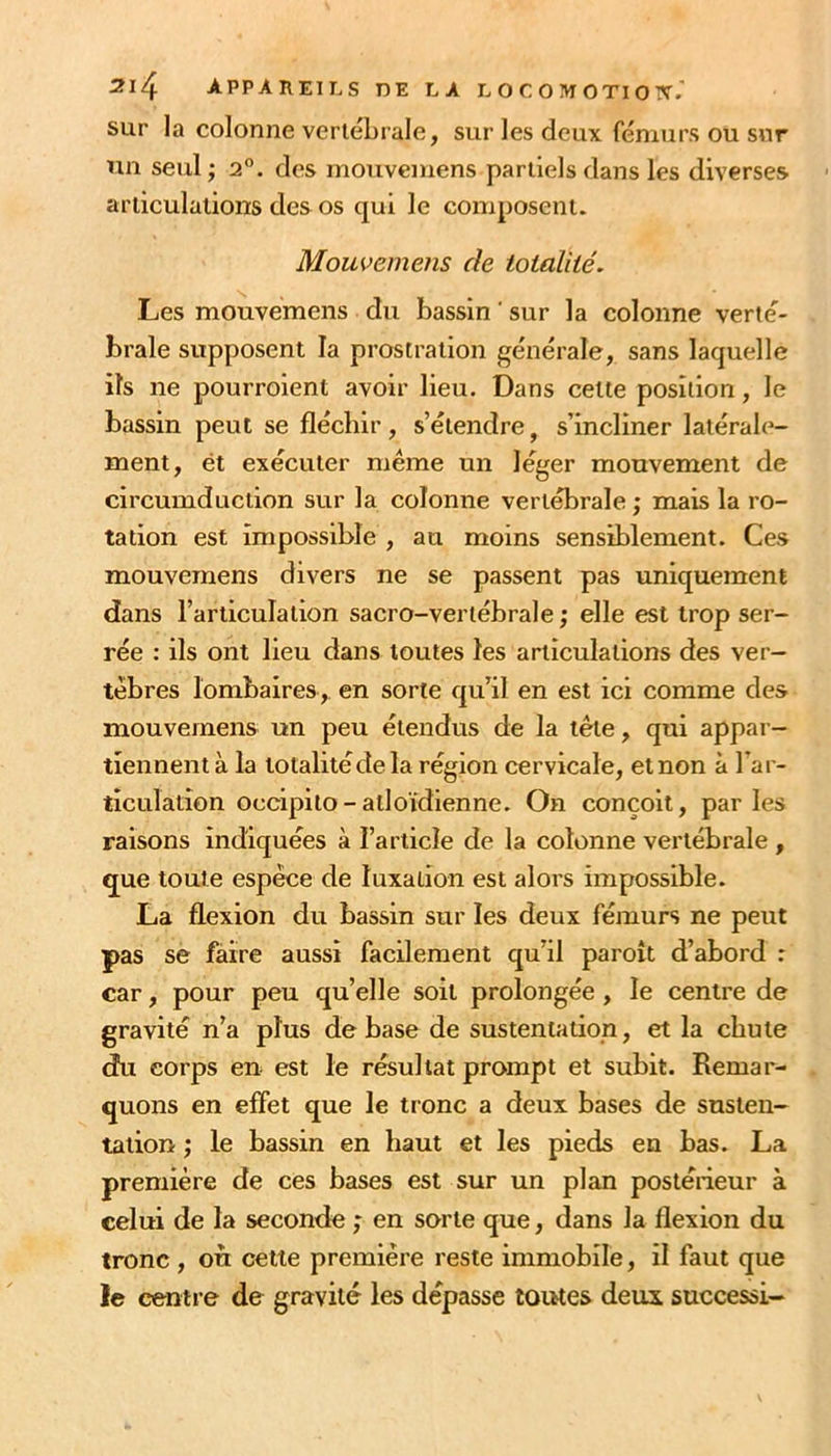 sur la colonne vertébrale, sur les deux fémurs ou sur un seul ; 2°. des mouvemens partiels dans les diverses articulations des os qui le composent. Mouvemens de totalité. Les mouvemens du bassin ' sur la colonne verté- brale supposent la prostration générale, sans laquelle ils ne pourroient avoir lieu. Dans cette position, le bassin peut se fléchir, s’étendre, s’incliner latérale- ment, ét exécuter même un léger mouvement de circumduction sur la colonne vertébrale ; mais la ro- tation est impossible , au moins sensiblement. Ces mouvemens divers ne se passent pas uniquement dans l’articulation sacro-vertébrale; elle est trop ser- rée : ils ont lieu dans toutes les articulations des ver- tèbres lombaires, en sorte qu’il en est ici comme des mouvemens un peu étendus de la tête, qui appar- tiennent à la totalitéde la région cervicale, et non à l’ar- ticulation occipito-atloïdienne. On conçoit, parles raisons indiquées à l’article de la colonne vertébrale , que toute espèce de luxation est alors impossible. La flexion du bassin sur les deux fémurs ne peut pas se faire aussi facilement qu’il paroît d’abord : car, pour peu qu’elle soit prolongée , le centre de gravité n’a plus de base de sustentation, et la chute du corps en est le résultat prompt et subit. Remar- quons en effet que le tronc a deux bases de susten- tation ; le bassin en haut et les pieds en bas. La première de ces bases est sur un plan postérieur à celui de la seconde ; en sorte que, dans la flexion du tronc , où cette première reste immobile, il faut que le centre de gravité les dépasse toutes deux successi-