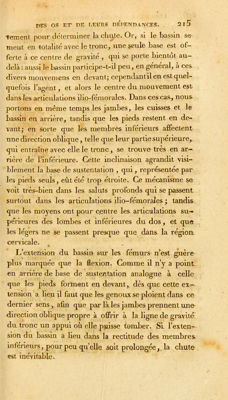 tement pour déierniincr la cliule. Or, si le bassin se meut en tolaliié avec le tronc, une seule base est of- ferte à ce centre de gravité , qui se porte bientôt au- delà ; aussi le bassin participe-t-il peu, en général, a ces divers mouvemens en devant; cependant il en est quelr- quefois Tagent, et alors le centre du mouvement est dans les articulations ilio-fémorales. Dans ces cas-, nous portons en meme temps les jambes, les cuisses et le bassin en arrière, tandis que les pieds restent en de- vant; en sorte que les membres inférieurs affectent une direction oblique, telle que leur partie supérieure, qui entraîne avec elle le tronc, se trouve très en ar- rière de l’inférieure. Cette inclinaison agrandit visi- blement la base de sustentation , qui, représentée par les pieds seuls, eût été trop étroite. Ce mécanisme se voit très-bien dans les saints profonds qui se passent surtout dans les articulations ilio-fémorales ; tandis que les moyens ont pour centre les articulations su- périeures des lombes et inférieures du dos, et que les légers ne se passent presque que dans la région cervicale. L’extension du bassin sur les fémm’s n’est guère plus marquée que la flexion. Comme il n’y a point, en arrière de base de sustentation analogue à celle que les jpieds forment en devant,, dès que cette ex- tension a lieu il faut que les genoux se ploient dans ce dernier sens, afin que par laies jambes prennent une- direction oblique propre à offrir à la ligne de gravité du tronc un appui où elle pjoisse fomber. SL l’exten- sion du bassin a lieu dans la rectitude des membres inférieurs, pour peu quelle soit prolongéela chute est inévitable..