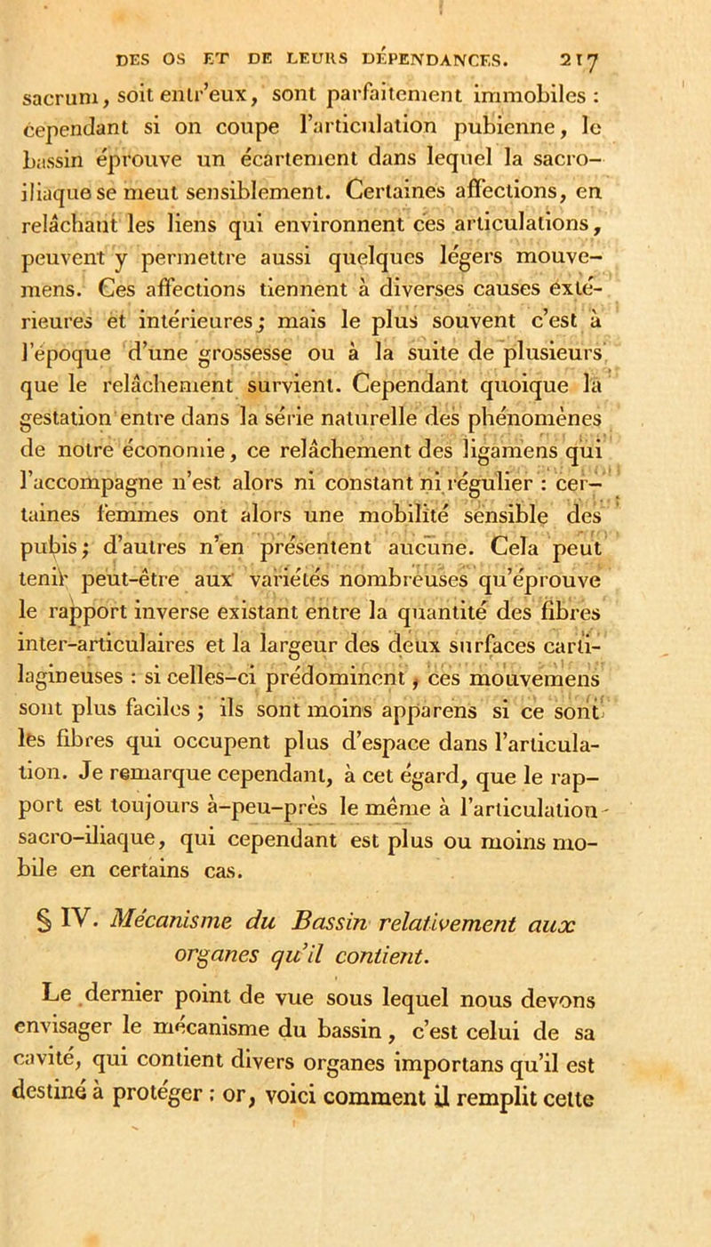 sacrum, soit eiilr’eux, sont parfaitement immobiles: cependant si on coupe l’articulation pubienne, le bassin éprouve un écartement dans lequel la sacro- iliaque se meut sensiblement. Certaines affections, en relâchant les liens qui environnent cbs articulations, peuvent y permettre aussi quelques légers mouve- mens. Ces affections tiennent à diverses causes exté- rieures et intérieures; mais le plus souvent c’est à l’époque d’une grossesse ou à la suite de plusieurs que le relâchement survient. Cependant quoique la gestation entre dans la série naturelle des phénomènes de notre économie, ce relâchement des ligamens qui l’accompagne n’est alors ni constant ni régulier : cer- taines femmes ont alors une mobilité sensible des pulîis; d’autres n’en présentent aucune. Cela peut tenif peut-être aux variétés nombréuses qu’éprouve le rapport inverse existant entre la quantité des fibres inter-articulaires et la largeur des deux surfaces carti- lagineuses : si celles-ci prédominent, ces mouvemens sont plus faciles ; ils sont moins apparens si ce sont lés fibres qui occupent plus d’espace dans l’articula- tion. Je remarque cependant, à cet égard, que le rap- port est toujours à-peu-près le même à l’articulation ' sacro-iliaque, qui cependant est plus ou moins mo- bile en certains cas. § IV. Mécanisme du Bassin relativement aux organes qu il contient. Le dernier point de vue sous lequel nous devons envisager le mécanisme du bassin, c’est celui de sa cavité, qui contient divers organes importans qu’il est destine à protéger : or, voici comment il remplit celte