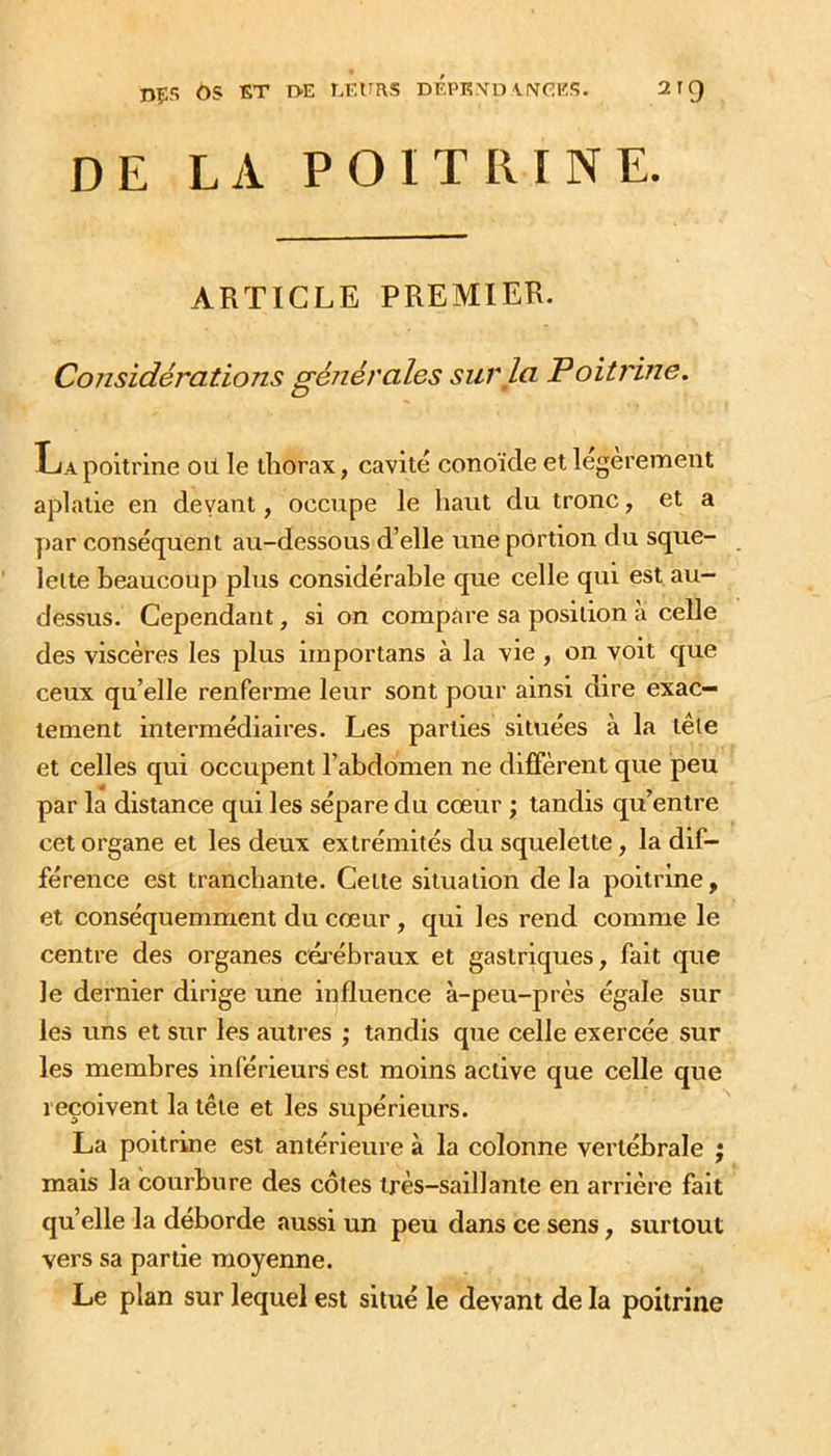 DÇS OS ET EVE LEURS dÉPKXD\IVf:ES. 2 r C) DE LA POITRINE. ARTICLE PREMIER. Considérations générales sur la Poitrine. O ^ La poitrine oü le thorax, cavité conoïde et legerement aplatie en devant, occupe le haut du tronc, et a par conséquent au-dessous d’elle une portion du sque- lette beaucoup plus considérable que celle qui est au- dessus. Cependant, si on compare sa position à celle des viscères les plus irnportans à la vie , on voit que ceux qu’elle renferme leur sont pour ainsi dire exac- tement intermédiaires. Les parties situées à la tête et celles qui occupent l’abdomen ne diffèrent que peu par la distance qui les sépare du cœur ; tandis qu’entre cet organe et les deux extrémités du squelette, la dif- férence est tranchante. Cette situation delà poitrine, et conséquemment du cœur, qui les rend comme le centre des organes céj’ébraux et gastriques, fait que le dernier dirige une influence à-peu-près égale sur les uns et sur les autres ; tandis que celle exercée sur les membres inférieurs est moins active que celle que reçoivent la tête et les supérieurs. La poitrine est antérieure à la colonne vertébrale ; mais la courbure des côtes très-saillante en arrière fait qu’elle la déborde aussi un peu dans ce sens, surtout vers sa partie moyenne. Le plan sur lequel est situé le devant de la poitrine