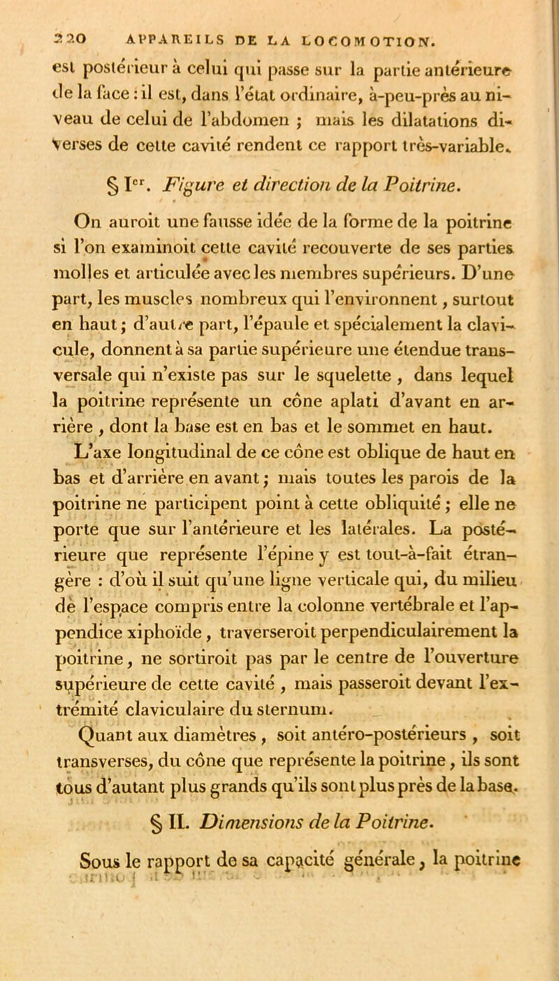 est posiéi ieurà celui qui passe sur la partie antérieure de la face : il est, dans l’état ordinaire, à-peu-près au ni- veau de celui de l’abdomen ; mais les dilatations di- verses de cette cavité rendent ce rapport très-variable* § pr. Figure et direction de la Poitrine. On auroit une fausse idée de la forme de la poitrine si l’on examinoit celte cavité recouverte de ses parties molles et articulée avec les membres supérieurs. D’une part, les muscles nombreux qui l’environnent, surtout en haut; d’autre part, l’épaule et spécialement la clavi- cule, donnent à sa partie supérieure une étendue trans- versale qui n’existe pas sur le squelette , dans lequel la poitrine représente un cône aplati d’avant en ar- rière , dont la base est en bas et le sommet en haut. L’axe longitudinal de ce cône est oblique de haut en bas et d’arrière en avant ; mais toutes les parois de la poitrine ne participent point à celle obliquité ; elle ne porte que sur l’antérieure et les latérales. La posté- rieure que représente l’épine y est tout-à-fait étran- gère : d’où il suit qu’uiie ligne verticale qui, du milieu dè l’espace compris entre la colonne vertébrale et l’ap- pendice xipboïde, traverseroil perpendiculairement la poitrine, ne soniroit pas par le centre de l’ouverture supérieure de cette cavité , mais passeroit devant l’ex- trémité claviculaire du sternum. Quant aux diamètres , soit antéro-postérieurs , soit iransverses, du cône que représente la poitrine, ils sont tous d’autant plus grands qu’ils sont plus près de la base* § II. Dimensions de la Poitrine. Sous le rapport de sa capacité générale, la poitrine