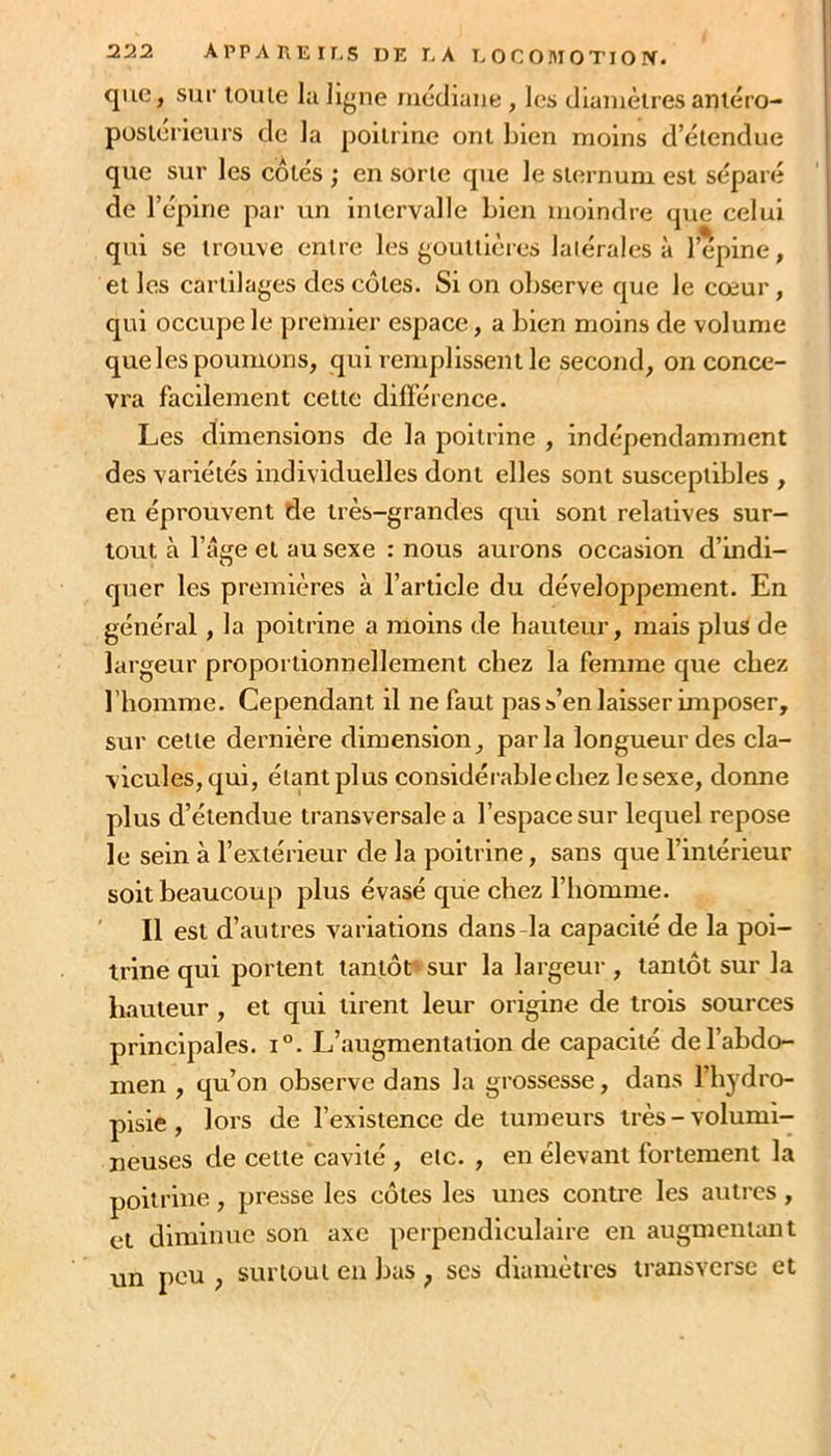 que, sur loule la ligne niécliaiie , les dianièlres aniéro- poslérieurs de la poitrine ont bien moins d’étendue que sur les côtés ; en sorte que le sternum est séparé de l’épine par un intervalle Lien moindre que celui qui se trouve entre les gouttières latérales à l’épine, et les cartilages des côtes. Si on observe que le cœur, qui occupe le premier espace, a bien moins de volume que les poumons, qui remplissent le second, on conce- vra facilement cette différence. Les dimensions de la poitrine , indépendamment des variétés individuelles dont elles sont susceptibles , en éprouvent de très-grandes qui sont relatives sur- tout à l’âge et au sexe : nous aurons oecasion d’indi- quer les premières à l’article du développement. En général, la poitrine a moins de hauteur, mais plus de largeur proportionnellement chez la femme que chez l’homme. Cependant il ne faut pas s’en laisser imposer, sur cette dernière dimension, parla longueur des ela- vicules,qui, élantplus considérable chez lesexe, donne plus d’étendue transversale a l’espace sur lequel repose le sein à l’extérieur de la poitrine, sans que l’intérieur soit beaucoup plus évasé que chez l’homme. Il est d’autres variations dans-la capacité de la poi- trine qui portent tantôt sur la largeui-, tantôt sur la hauteur , et qui tirent leur origine de trois sources principales. i°. L’augmentation de capacité de l’abdo- men , qu’on observe dans la grossesse, dans l’hydro- pisie , lors de l’existence de tumeurs très - volumi- neuses de cette cavité , etc. , en élevant fortement la poitrine, presse les côtes les unes contre les autres, et diminue son axe pei’pendiculaire en augmentant un peu , surtout eu bas ^ ses diamètres transverse et