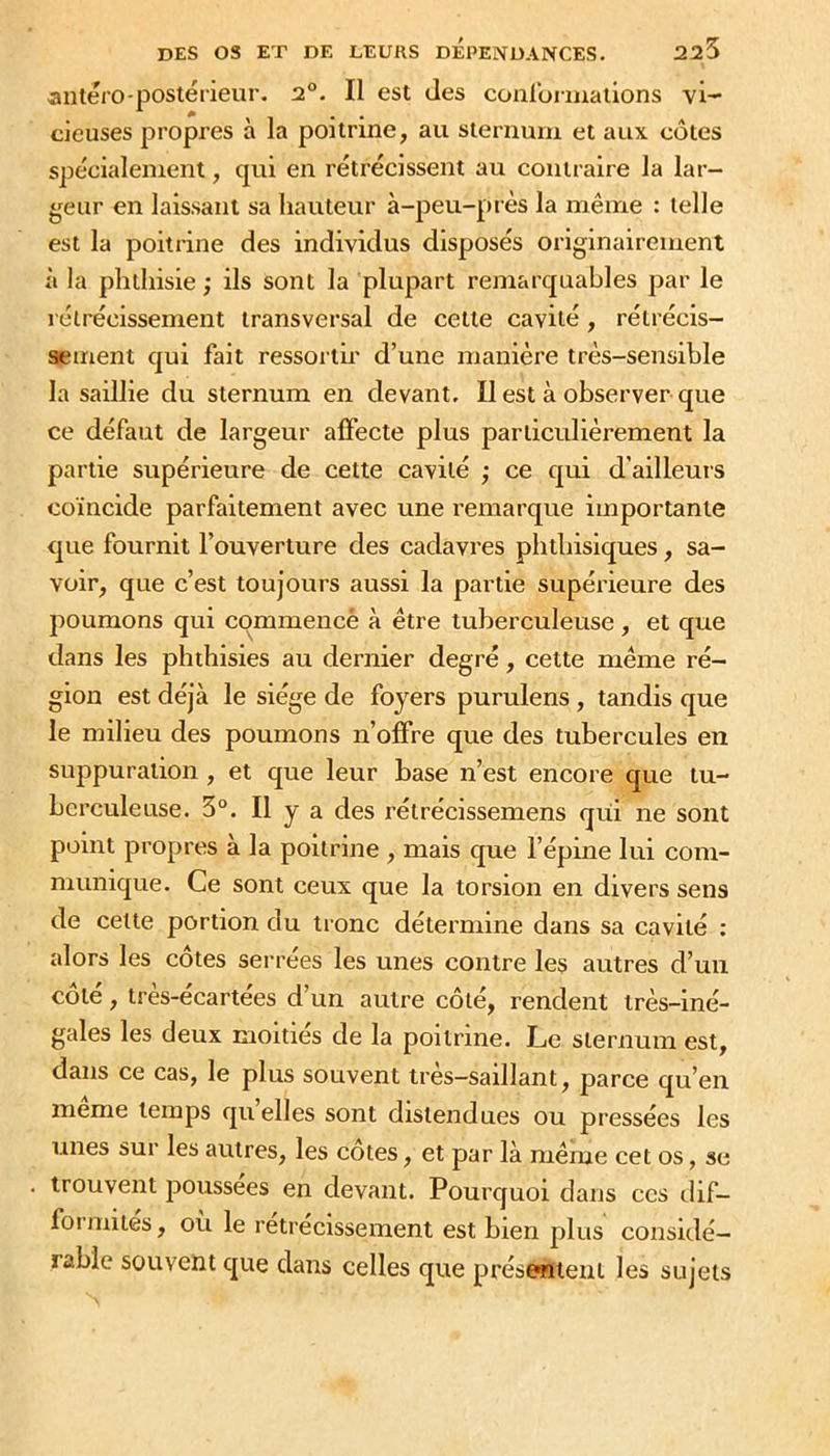 225 anlero-postérieur. 2°. Il est des coalbiiualions vi- cieuses propres à la poitrine, au sleruunx et aux côtes spécialement, qui en rétrécissent au contraire la lar- geur en laissant sa hauteur à-peu-près la même : telle est la poitrine des individus disposés originairement à la phthisie ; ils sont la plupart remarquables par le rétrécissement transversal de cette cavité , rétrécis- sement qui fait ressorth' d’une manière très-sensible la saillie du sternum en devant. Il est à observer que ce défaut de largeur affecte plus particulièrement la partie supérieure de cette cavité ; ce qui d’ailleurs coïncide parfaitement avec une remarque importante que fournit l’ouverture des cadavres phthisiques, sa- voir, que c’est toujours aussi la partie supérieure des poumons qui commencé à être tuberculeuse, et que dans les phthisies au dernier degré, cette même ré- gion est déjà le siège de foyers purulens, tandis que le milieu des poumons n’offre que des tubercules en suppuration , et que leur base n’est encore que tu- berculeuse. 3°. Il y a des rétrécissemens qui ne sont point propres à la poitrine , mais que l’épine lui com- munique. Ce sont ceux que la torsion en divers sens de celle portion du tronc détermine dans sa cavité : alors les côtes serrées les unes contre les autres d’un côté, très-écartées d’un autre côté, rendent très-iné- gales les deux moitiés de la poitrine. Le sternum est. dans ce cas, le plus souvent très—saillant, parce qu’en meme temps quelles sont distendues ou pressées les unes sur les autres, les cotes, et par là même cet os, se trouvent poussées en devant. Pourquoi dans ces ilif- formites, ou le rétrécissement est bien plus considé- rable souvent que dans celles que présentent les sujets