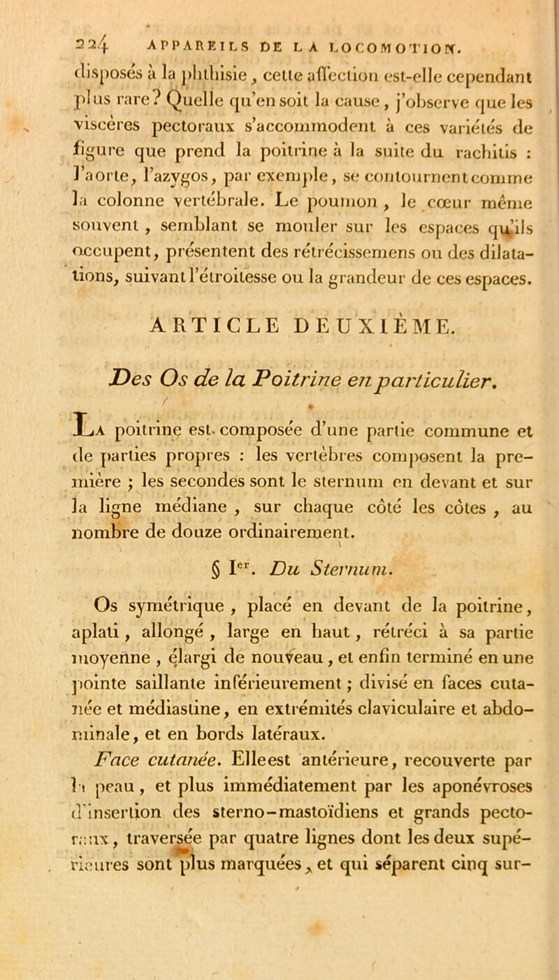 disposés à la phthisie^ celle afIbctio?i esi-elle cependant plus rare? Quelle qu’en soit la cause , j’observe que les viscères pectoraux s’accommodent à ces variétés de figure que prend la poitrine à la suite du racbilis : l’aorte, l’azygos, par excnqde, se contournent comme la colonne vertébrale. Le poumon , le cœur même souvent , semblant se motder sur les espaces qulils occupent, présentent des rétrécissemens ou des dilata- tions, suivant l’étroitesse ou la grandeur de ces espaces. ARTICLE DEUXIÈME. JDes Os de la Poitrine enpaT'liculier, • La poitrine est. composée d’une partie commune et de parties propres : les vertèbres composent la pre- mière J les secondes sont le sternum en devant et sur la ligne médiane , sur chaque côté les côtes , au nombre de douze ordinairement. l § P''. Du Sternum. Os symétrique , placé en devant de la poitrine, aplati , allongé , large en haut, rétréci à sa partie moyenne , élargi de nouveau, et enfin terminé en une jiointe saillante inférieurement ; divisé en faces cuta- ïiée et médiasline, en extrémités claviculaire et abdo- minale, et en bords latéraux. Face cutanée. Elleest antérieure, recouverte par Il peau, et plus Immédiatement par les aponévroses d’insertion des sterno-mastoïdiens et grands pecto- raux, traversée par quatre lignes dont les deux supé- rieures sont plus marquées et qui séparent cinq sur-