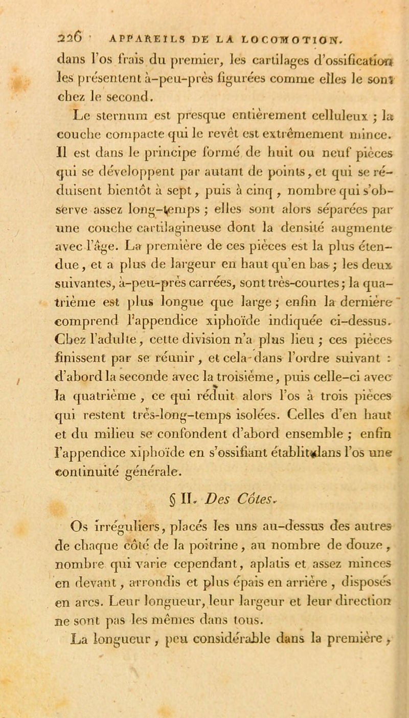 dans l’os Irais du premier, les cartilages d’ossification les piésentent à-peu-près figurées comme elles le sonî chez le second. Le sternum est presque entièrement celluleux ; la couche compacte qui le revêt est extrêmement mince. Il est dans le principe Ibrmé de huit ou neuf pièces qui se développent par autant de points,et qui se ré- duisent bientôt à sept, puis à cinq , nombre qui s’ob- serve assez long-t^emps ; elles sont alors séparées par une couche cartilagineuse dont la densité augmente avec l’àge. La première de ces pièces est la plus éten- due , et a plus de largeur en haut qu’en bas ; les deux suivantes, à-peu-près carrées, sont très-courtes ; la qua- trième est j)lus longue que large; enfin la dernière' comprend l’appendice xiphoïde indiquée ci-dessus. Chez l’adulte, cette division n’a plus lieu; ces pièces fitiissent par se réunir, etcela-dans l’ordre suivant : d’abord la seconde avec la troisième, puis celle-ci avec la quatrième , ce qui réduit alors l’os à trois pièces qui restent trcs-long-tenips isolées. Celles d’en haut et du milieu se confondent d’abord ensemble ; enfin l’appendice xiphoïde en s’ossifiant établit^ans l’os une conlinuité générale. § II. Des Cotes. Os irréguliers, placés les uns au-dessus des autres de chaque côlé de la poitrine, au nombre de douze , nombre qui varie cependant, aplatis et assez minces en devant, arrondis et plus épais en arrière , disposés en arcs. Leur longueur, leur largeur et leur direction ne sont pas les mêmes dans tous. La longueur , peu considérable dans la première,