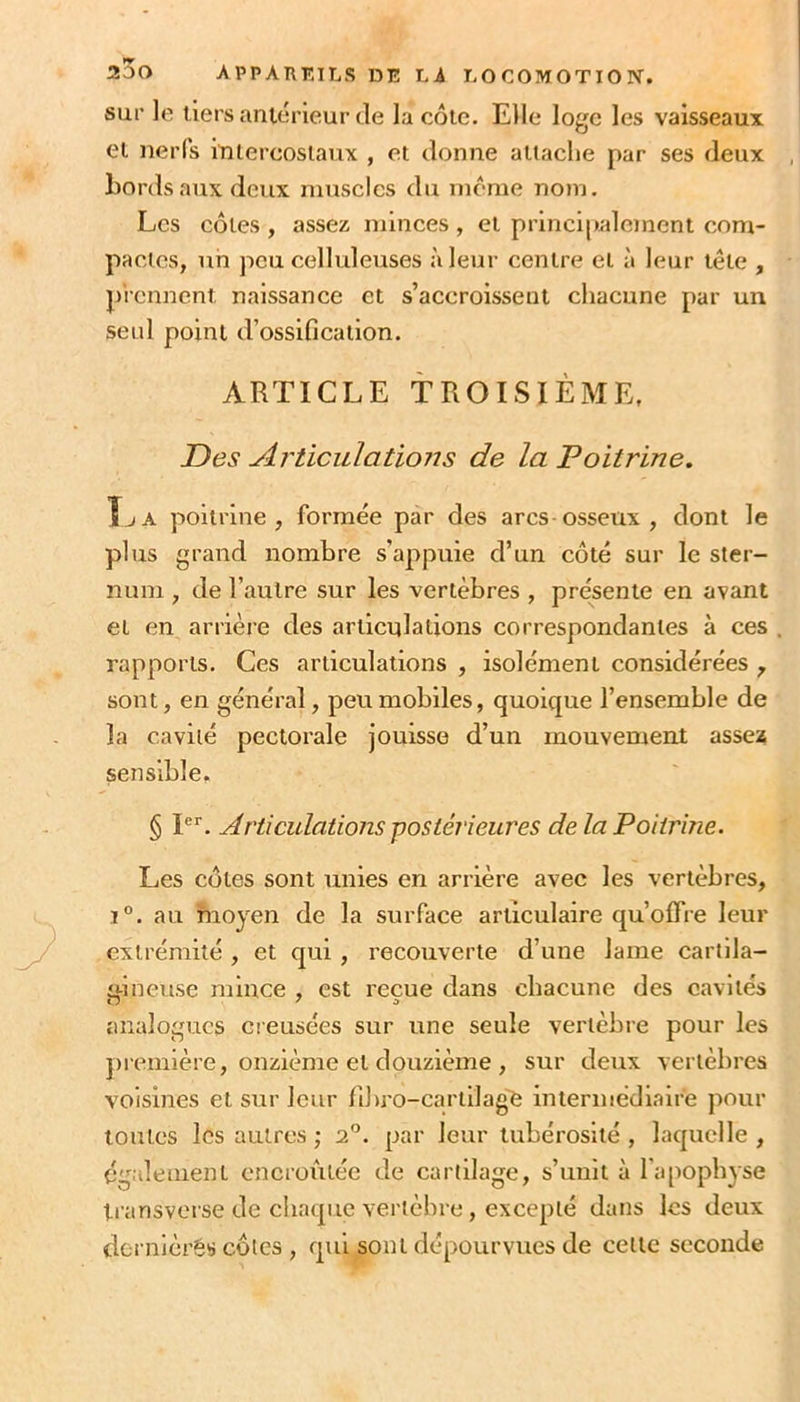 sur le tiers antérieur (le la côte. Elle loge les vaisseaux et nerfs intercostaux , et donne attache par ses deux Lords aux deux muscles du meme nom. Les côtes , assez minces , et principalement com- pactes, un peu celluleuses à leur centre et à leur t(ïle , prennent naissance et s’accroissent chacune par un seul point d’ossification. ARTICLE TROISIÈME, Des Articulations de la Poitrine, ÎjA poitrine, formée par des arcs-osseux, dont le plus grand nombre s’appuie d’un côté sur le ster- num , de l’autre sur les vertèbres , pressente en avant et en arrière des articulations correspondantes à ces rapports. Ces articulations , isolément considérées , sont, en général, peu mobiles, quoique l’ensemble de la cavité pectorale jouisse d’un mouvement asseï sensible. § P‘‘. Articulations-postérieures de la Poitrine. Les côtes sont unies en arrière avec les vertèbres, ï°. au moyen de la surface articulaire qu’olTre leur extrémité, et qui , recouverte d’une lame cartlla- ü-ineuse mince , est reçue dans chacune des cavités analogues creusées sur une seule vertèbre pour les jnTinière, onzième et douzième , sur deux vertèbres voisines et sur leur fihro-cartilage intermédiaire pour toutes les autres ; 2°. par leur tubérosité , laquelle , également encroûtée de cartilage, s’unit à l’apophyse transverse de clia(pie vertèbre, excepté dans les deux dernièrês côtes , qui sont dépourvues de cette seconde