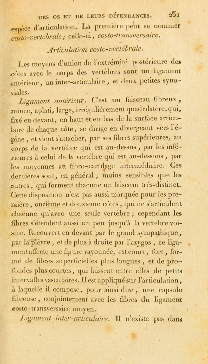 <Kpèce crarliculalion. La première petit se nommer £osto-vertébrale; celle-ci, costo-iransversaire. jirticulation costo-vevichrale. Les moyens d’union de rextrémilé postérieure des .cotes avec le corps des verteljres sont un ligament antérieur, un inter-articulaire , et deux petites syno- viales. LigameTit antérieur. C est un faisceau fibreux , mince, aplati, large, irrégulièrement quadrilatère, qui, fixé en devant, en haut et en bas de la surlace articu- laire de chaque côte, se dirige en divergeant vers l’é- pine , et vient s’attacher, par ses fibres supérieures, au corps de la vertèbre qui est au-dessus , par les infé- rieures à celui de la vertèbre qui est au-dessous , par les moyennes au fibro-cartilfige intermédiaire. Ces dernières sont, en général, moins sensibles que les autres , qui forment chacune un faisceau très-distinct. Cette disposition n’est pas aussi marquée pour les pre- mière , onzième et douzièiue côtes , qui ne s’articulent chacune qu’avec une seule vertèbre ; cependant les fibres s’étendent aussi un peu jusqu’à la vertèbre voi- sine. Recouvert en devant par le grand syrapalbiqne, par la plèvre , et de plus à droite par l’azygos , ce liga- ment afl'ecte une figure rayonnée, est court, fort, for- mé de fibres superficielles plus longues , et de pro- fondes plus courtes, qui laissent entre elles de petits interval les vasculaires. Il est appliquésur l’articulation, à laquelle il compose, pour ainsi dire, une capsule fibreuse, conjointement avec les fibres du ligament costo-transversaire moyen. Ligament inter-articulaire. 11 n’existe pas dans