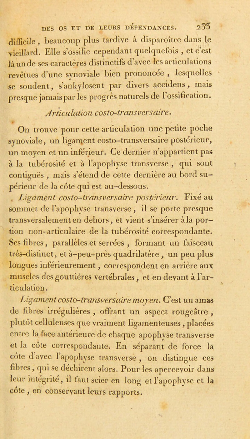 difficile , Leaucoup plus tardive à disparoîlre dans le vieillard. Elle s’ossifie cependant quelrpiefois , et c’est là un de ses caractères distinctifs d’avec les articulations revêtues d’une synoviale bien prononcée , lesqtielles se soudent, s’anlcylosent par divers accidens, mais presque jamais par les progrès naturels de 1 ossification. Articulation costo-iransversaire. On trouve pour cette articulation une petite poche synoviale, un liganjent costo-transversaire postérieur, un moyen et un inférieur. Ce dernier n’appartient pas à la tubérosité et à l’apopbyse transverse , qui sont contiguës , mais s’étend de cette dernière au bord su- périeur de la côte qui est au-dessous. Ligament costo-transversaire postérieur. Fixé au sommet de l’apophyse transverse, il se porte presque transversalement en dehors, et vient s’insérer à la por- tion non-articulaire de la tubérosité correspondante. Ses fibres, parallèles et serrées , formant un faisceau très-distinct, et à-peu-près quadrilatère , un peu plus longues inférieurement, correspondent en arrière aux muscles des gouttières vertébrales, et en devant à l’ar- ticulation. Ligament costo-transversaire moyen. C’est un amas de fibres irrégulières , offrant un aspect rougeâtre , plutôt celluleuses que vraiment ligamenteuses, placées entre la face antérieure de chaque apophyse transverse et la cote correspondante. En séparant de force la cote d avec l’apophyse transverse , on distingue ces fibres, qui se déchirent alors. Pour les apercevoir dans leur intégrité, il faut scier en long et l’apophyse et la cote , en conservant leurs rapports.