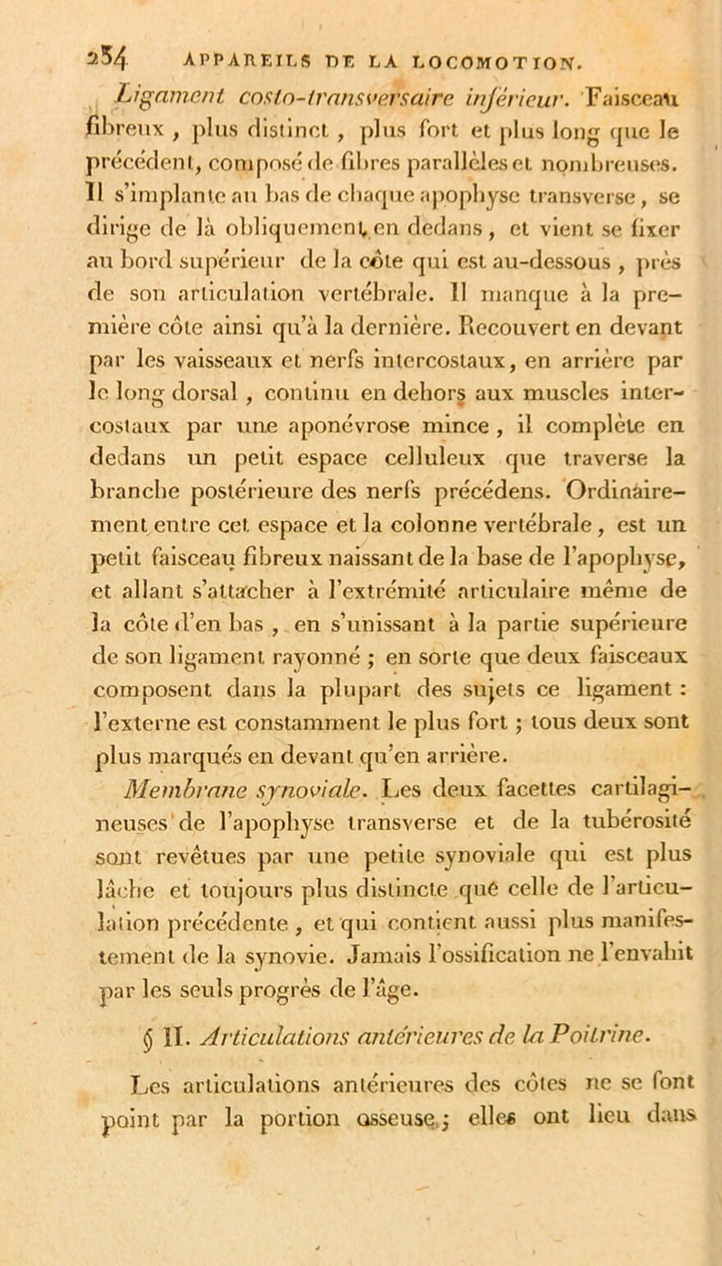 Ligament cnsin-irnnsvp.rsaire inférieuv. Faisceau fibreux , plus rlisiinct , plus fort et plus long (pie le pr(^c(klenl, composé de fibres parallèles et nombreuses. 11 s’implante au bas de cbarpic apophyse transverse, se dirige de là obliquenienven dedans , et vient se fixer au bord supérieur de la côte qui est au-dessous , jnès de son articulation vertébrale. 11 manque à la pre- mière côte ainsi qu’à la dernière. Recouvert en devant par les vaisseaux et nerfs intercostaux, en arrière par le long dorsal, continu en dehors aux muscles inter- costaux par une aponévrose mince , il complète en dedans un petit espace celluleux que traverse la branche postérieure des nerfs précédens. Ordinaire- ment entre cet espace et la colonne vertébrale, est un petit faisceau fibreux naissant de la base de l’apophyse, et allant s’attacher à l’extrémité articulaire même de la côte d’en bas , en s’unissant à la partie supérieure de son ligament rayonné ; en sorte que deux faisceaux composent dans la plupart des sujets ce ligament : l’externe est constamment le plus fort ; tous deux sont plus marqués en devant qu’en arrière. Membrane synoviale. Les deux facettes cartilagi- neuses'de l’apophyse iransverse et de la tubérosité sont revêtues par une petite synoviale qui est plus lâche et toujours plus distincte que celle de l’articu- lation précédente , et qui contient aussi plus manifes- tement de la synovie. Jamais l’ossification ne l’envahit par les seuls progrès de l’âge. § II. Articulations antérieures de In Poitrine. Les articulations antérieures des ctîtes ne se font point par la portion osseuse^j elles ont lieu dans