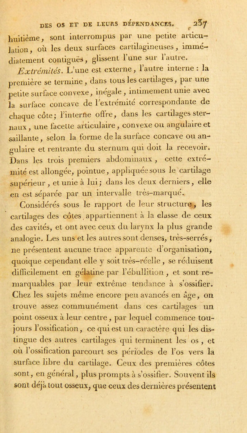 huitième, sont interronjpus par une petite articu- lation , où les deux surfaces cartilagineuses, immé- diatement contiguës, glissent 1 une sur 1 autre. Extrémités. L'une est externe, lautie interne . la première se termine, dans tous les cartilages, pai une petite surface convexe, inégalé , intimement unie avec la surface concave de lextrémité correspondante de chaque côte; rinlerne offre, dans les cartilages ster- naux , une facette articulaire, convexe ou angulaire et saillante, selon la forme de la surface concave ouan- irulaire et rentrante du sternum qui doit la recevoir. O . f. Dans les trois premiers abdominaux , celle cxtre- mité est allongée, pointue, appliquée sous le cartilage supérieur , et unie à lui ; dans les deux derniers, elle en est séparée par un intervalle très-marqué. Considérés sous le rapport de leur structurcv, les cartilages des côtes, appartiennent à la classe de ceux des cavités, et ont avec ceux du larynx la plus grande analogie. Les uns et les autres sont denses, très-serrés, ne présentent aucune trace apparente d’organisation, quoique cependant elle y soit très-réelle , se réduisent difficilement en gélatine par l’ébullition, et sont re- marquables par leur extrême tendance à s’ossifier. Chez les sujets même encore peu avancés en âge, on trouve assez communément dans ces cartilages un point osseux à leur centre, par lequel commence tou- jours l’ossification, ce qui est un caractère qui les dis- tingue des autres cartilages qui terminent les os , et où l’ossification parcourt ses périodes de l’os vers la surface libre du cartilage. Ceux des premières côtes sont, en général, plus prompts à s’ossifier. Souvent ils sont déjà tout osseux, que ceux des dernières présentent