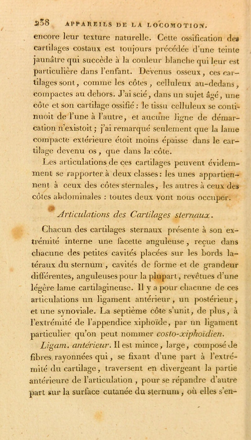 encore leur texture naturelle. Cette ossification de» cartilages costaux est toujours précédée d’une teinte jaunâtre qui succède à la couleur filanche qui leur est pai'ticLilière dans l’enfant. Devenus osseux , ces car- tilages sont, comme les côtes, celluleux au-dedans, compactes au dehors. J’ai scié, dans un sujet âgé, une côte et sou cartilage ossifié : le tissu celluleux se conti- nuoit de l’une à l’autre, et aucune ligne de démar- cation n’existoit ; j’ai remarqué seulement que la lame compacte extérieure étoit moins épaisse dans le car- tilage devenu os, que dans la côte. Les articulations de ces cartilages peuvent évidem- ment se rapporter a deux classes: les unes appartien- nent à ceux des côtes sternales, les autres à ceux des côtes abdominales : toutes deux vont nous occuper. Articulations des Cartilages sternaux. Chacun des cartilages sternaux présente à son ex- trémité interne une facette anguleuse, reçue dans chacune des petites cavités placées sur les bords la- téraux du sternum , cavités de forme et de grandeur différentes, anguleuses pour la plupart, revêtues d’une légère lame cartilagineuse. 11 y a pour chacune de ces articulations un ligament antérieur , un postérieur , et une synoviale. La septième côte s’unit, de plus, à l’extrémité de l’appendice xiphoïde, par un ligament particulier qu’on peut nommer costo-xipkoïdien. Ligam. aiitérieur. II est mince, large, composé de fibres rayonnées qui, se fixant d’une part à l’extré- mité du cartilage, traversent en divergeant la partie antérieure de l’articulation , pour se répandre d’autre part sur la surface cutanée du sternum, où elles s’en-