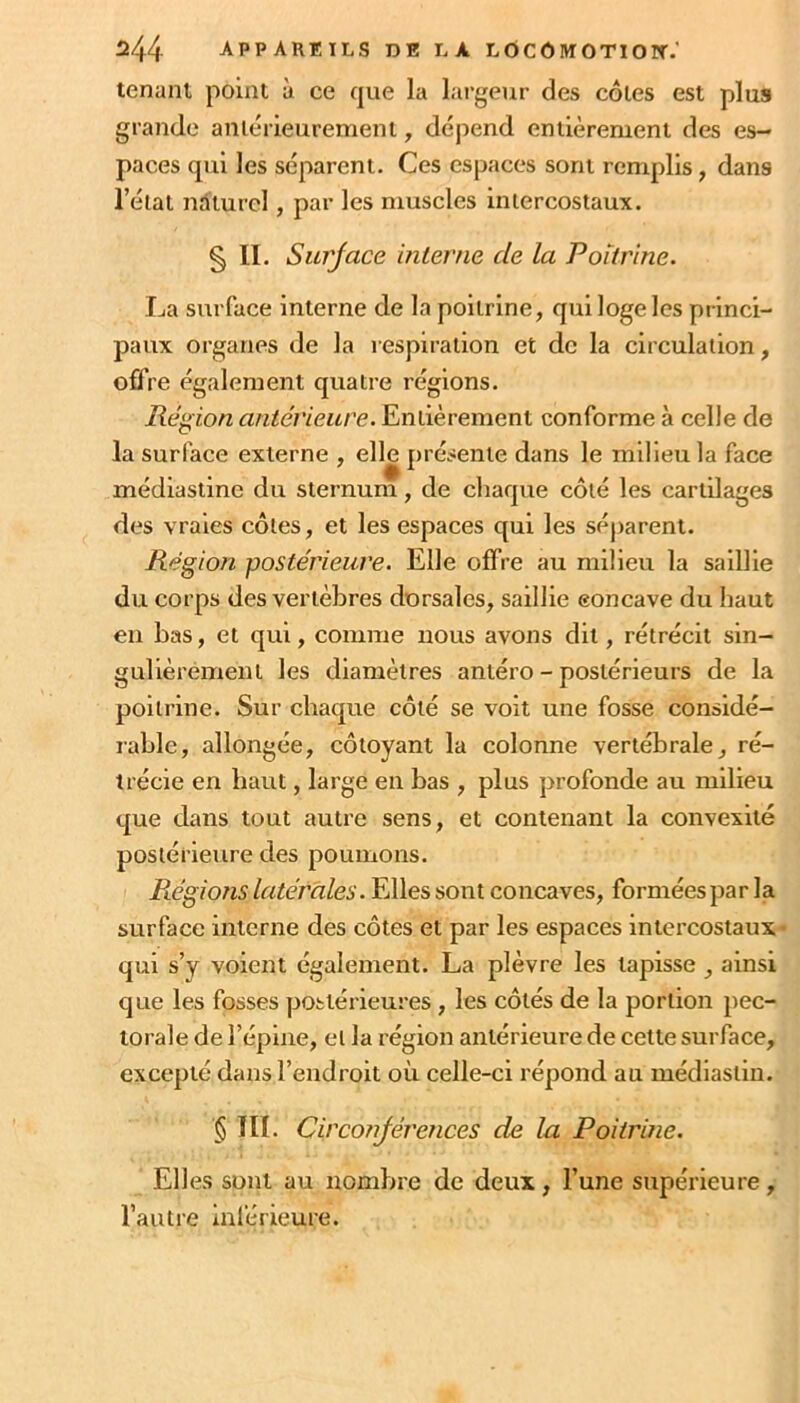 tenant point à ce que la lai’geur des côtes est plus grande antérieurement, dépend entièrement des es- paces qui les séparent. Ces espaces sont remplis, dans l’état naturel, par les muscles intercostaux. § II. Surjace interne de la Poitrine. La surface interne de la poitrine, qui loge les princi- paux organes de la respiration et de la circulation, offre également quatre régions. Région antérieure. Entièrement conforme à celle de la surface externe , elle présente dans le milieu la face médiastine du sternum, de chaque côté les cartilages des vraies côtes, et les espaces qui les séparent. Région postérieure. Elle offre au milieu la saillie du corps des vertèbres dorsales, saillie eoncave du haut en bas, et qui, comme nous avons dit, rétrécit sin- gulièrement les diamètres antéro-postérieurs de la poitrine. Sur chaque côté se voit une fosse considé- rable, allongée, côtoyant la colonne vertébrale, ré- trécie en haut, large en bas , plus profonde au milieu que dans tout autre sens, et contenant la convexité postérieure des poumons. Piégions latérales. Elles sont concaves, formées par la surface interne des côtes et par les espaces intercostaux- qui s’y voient également. La plèvre les tapisse, ainsi que les fosses postérieures , les côtés de la portion pec- torale de l’épine, et la région antérieure de cette surface, excepté dans l’endroit où celle-ci répond au médiastin. § ni. Circonjérences de la Poitrine. Elles sont au nombre de deux, l’une supérieure, l’autre inlérieure.