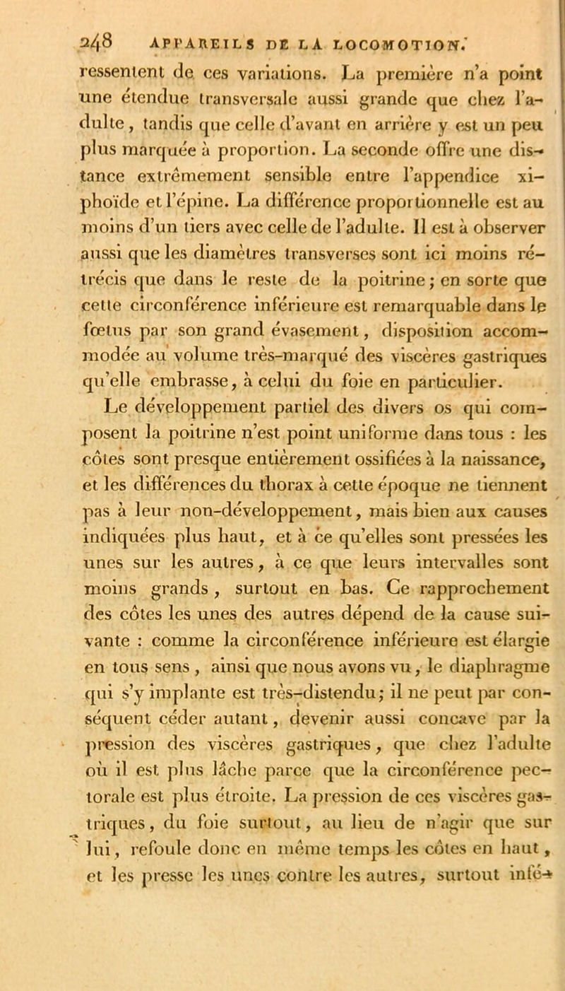 ressenient de. ces variaiions. La première n’a point une étendue transversale aussi grande que chez l’a- dulte , tandis que celle d’avant en arrière y est un peu plus marquée à proportion. La seconde offre une dis- tance extrêmement sensible entre l’appendice xi- phoïde et l’épine. La différence proportionnelle est au moins d’un tiers avec celle de l’adulte. 11 est à observer aussi que les diamètres transverscs sont ici moins ré- trécis que dans le reste de la poitrine ; en sorte que cette circonférence inférieure est remarquable dans le fœtus par son grand évasement, disposition accom- modée au volume très-marrpré des viscères gastriques qu’elle embrasse, à celui du foie en particulier. Le développement partiel des divers os qui com- posent la poitrine n’est point uniforme dans tous : les côtes sont presque entièrement ossifiées à la naissance, et les différences du tborax à cette époque ne tieiment pas à leur non-développement, mais bien aux causes indiquées plus haut, et à ce qu’elles sont pressées les unes sur les autres, à ce que leurs intervalles sont moins grands , surtout en bas. Ce rapprochement des côtes les unes des autres dépend de la cause sui- vante : comme la circonférence inférieure est élargie en tous sens , ainsi que nous avons vu, le diaphragme qui s’y implante est très-distendu ; il ne peut [)ar con- séquent céder autant, devenir aussi concave par la pression des viscères gastriques, que chez l’adulte où il est plus lâche parce que la circonférence pec- torale est plus étroite. La pression de ces viscères gas- triques, du foie suriotit, au lieu de n’agir que sur lui , refoule donc en inênie temps les côtes en haut, et les presse les unes contre les autres, surtout infé-*