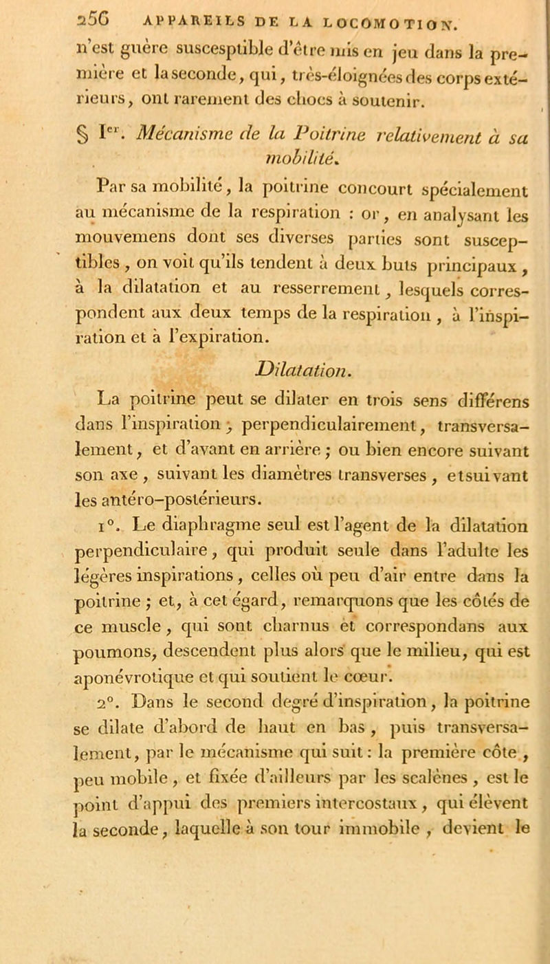 II est guère suscespiible d’eire nus en jeu dans la pre- mière et la seconde ^ cjui, tres-eloignées des corps exté- rieurs, ont rarement des chocs à soutenir. § I'* . Mécanisme de la Poitrine relativement à sa mobilités Par sa mobilité, la poitrine concourt spécialement au mécanisme de la respiration : or, en analysant les mouvemens dont ses diverses parties sont suscep- tibles , on voit qu’ils tendent à deux buts principaux, à la dilatation et au resserrement, lesquels corres- pondent aux deux temps de la respiration , à l’inspi- ration et à l’expiration. Dilatation. La poitrine peut se dilater en trois sens difFérens dans l’inspiration ; perpendiculairement, transversa- lement , et d’avant en arrière ; ou bien encore suivant son axe , suivant les diamètres transverses , etsuivant les antéro-postérieurs. 1°. Le diaphragme seul est l’agent de la dilatation perpendiculaire, qui produit seule dans l’adulte les légères inspirations, celles où peu d’air entre dans la poitrine ; et, à cet égard, remarquons que les côtés de ce muscle , qui sont charnus èt correspondans aux poumons, descendent plus alors que le milieu, qui est aponévrotique et qui soutient le cœur. 2°. Dans le second degré d’inspiration, la poitrine se dilate d’abord de haut en bas , puis transversa- lement, par le mécanisme qui suit: la première côte , peu mobile , et fixée d’ailleurs par les scalènes , est le point d’appui dos premiers intercostaux, qui élèvent la seconde, laquelle à .son tour immobile , devient le