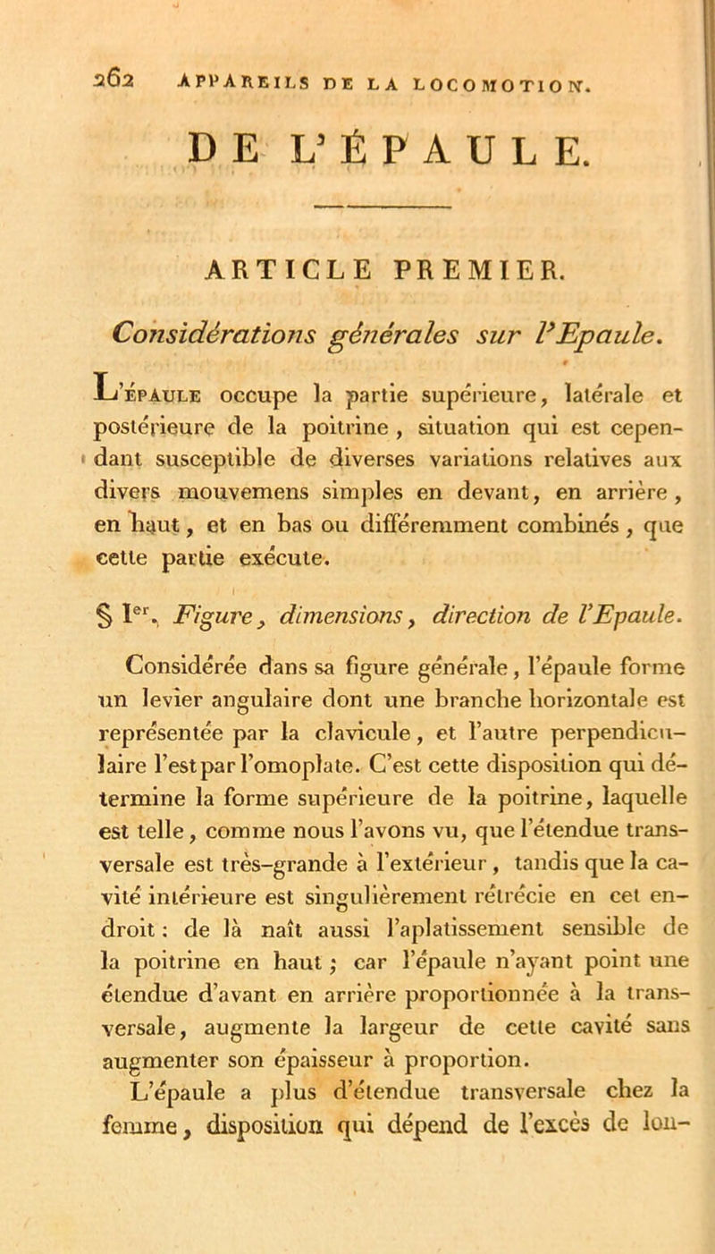 DE L’ÉPAULE. ARTICLE PREMIER. Considérations générales sur PEpaule. t L’Épaule occupe la partie supérieure, latérale et postérieure de la poitrine , situation qui est cepen- • dant susceptible de diverses variations relatives aux divers mouvemens simples en devant, en arrière, en liant, et en bas ou différemment combinés , que cette partie exécute. I § P*'. Figure, dimensions, direction de VEpaule. Considérée dans sa figure générale, l’épaule forme un levier angulaire dont une branche horizontale est représentée par la clavicule, et l’autre perpendicu- laire l’est par l’omoplate. C’est cette disposition qui dé- termine la forme supérieure de la poitrine, laquelle est telle, comme nous l’avons vu, que l’étendue trans- versale est très-grande à l’extérieur, tandis que la ca- vité intérieure est singulièrement rétrécie en cet en- droit : de là naît aussi l’aplatissement sensible de la poitrine en haut ; car l’épaule n’ayant point une étendue d’avant en arrière proportionnée à la trans- versale, augmente la largeur de cette cavité sans augmenter son épaisseur à proportion. L’épaule a plus d’étendue transversale chez la femme, disposition qui dépend de l’excès de lou-