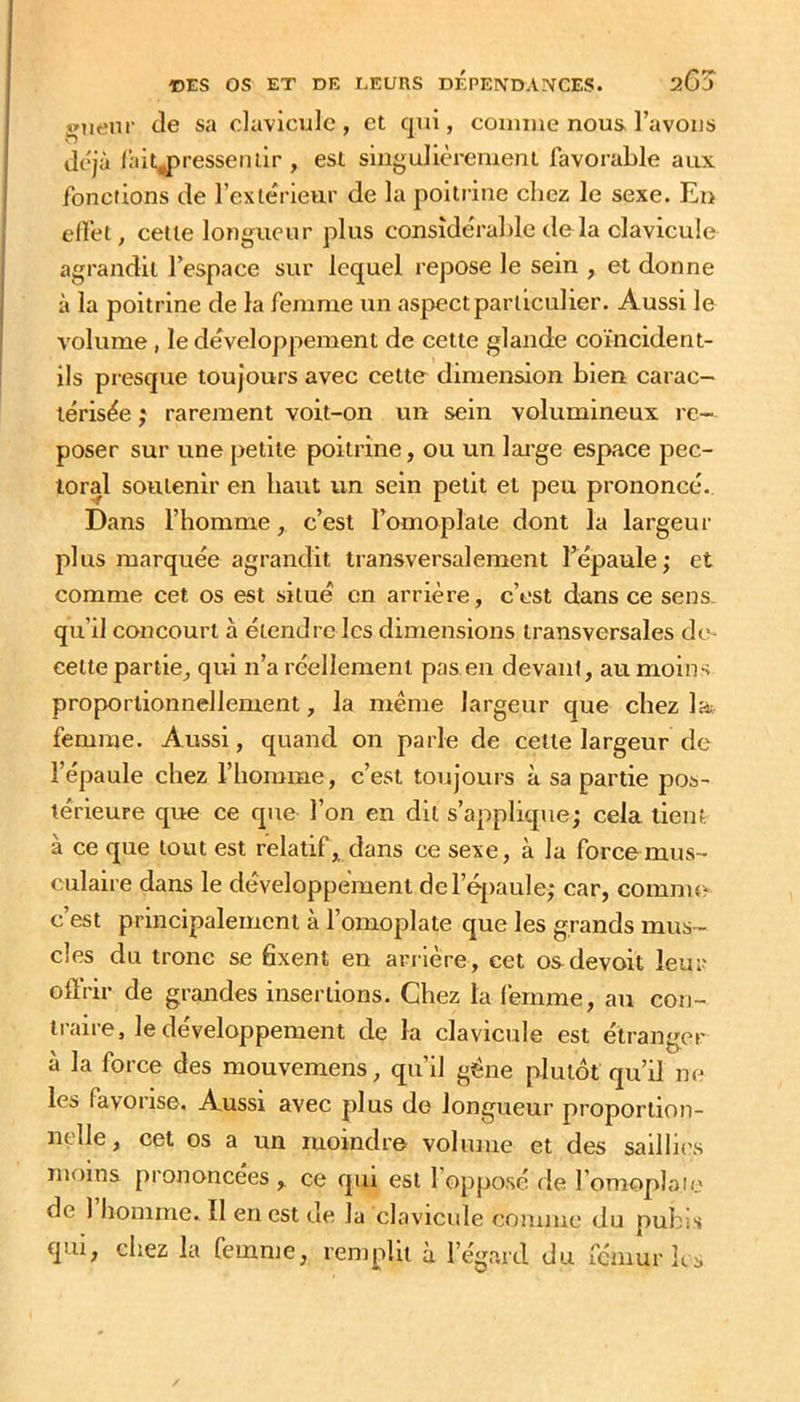 î»uenr (le sa clavicule, et qui, comme nous l’avons Jc'Jà laitj)resseiuir , est singulièrement favorable aux fonctions de l’exte'rieur de la poitrine chez le sexe. En effet, cette longueur plus considérable delà clavicule agrandit l’espace sur lequel repose le sein , et donne à la poitrine de la femme un aspect particulier. Aussi le volume, le développement de cette glande coïncident- ils pi'csque toujours avec cette dimension bien carac- térisée J rarement voit-on un sein volumineux re- poser sur une petite poitrine, ou un large espace pec- toral soutenir en haut un sein petit et peu prononcé. Dans l’homme, c’est l’omoplate dont la largeur plus marquée agrandit transversalement l’épaule; et comme cet os est situé en arrière, c’est dans ce sens, qu’il concourt à étendre les dimensions transversales dts celte partie, qui n’a réellement pas en devant, au moins proportionnellement, la même largeur que chez la femme. Aussi, quand on parle de cette largeur de l’épaule chez l’homme, c’est toujours à sa partie pos- térieure que ce que l’on en dit s’applique; cela lient à ce que tout est relatif, dans ce sexe, à la force mus- culaire dans le développement del’éj)aule; car, comme c’est principalement à l’omoplate que les grands mus- cles du tronc se fixent en ari ière, cet osdevoit leur offrir de grandes insertions. Chez la femme, au con- traire, le développement de la clavicule est étranger à la force des mouvemens, qu’il gêne plutôt qu’il ne les favorise. Aussi avec plus de longueur proportion- nelle, cet os a un moindre volume et des saillu's moins prononcées , ce qui est 1 opposé de l’omoplaie de 1 homme. Il en est ue la clavicide comme du pubis qui, chez la femme, remplit à l’égard du fémur h s