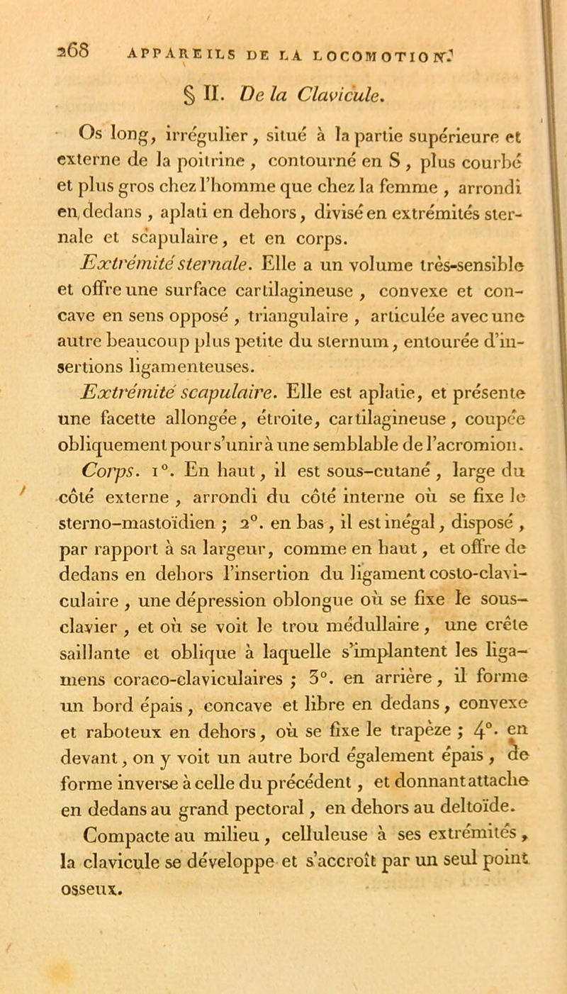 208 APPAREILS DE LA L O C 0!M O TI O PT.'' § II. De la Clavicule. Os long, irrégulier, situé à la partie supérieure et externe de la poitrine , contourné en S , plus courbé et plus gros chez l’homme que chez la femme , arrondi en, dedans , aplati en dehors, divisé en extrémités ster- nale et scapulaire, et en corps. Extrémité sternale. Elle a un volume très-sensible et offre une surface cartilagineuse , convexe et con- cave en sens opposé , triangulaire , articulée avec une autre beaucoup plus petite du sternum, entourée d’in- sertions ligamenteuses. Extrémité scapulaire. Elle est aplatie, et présente une facette allongée, étroite, cartilagineuse, coupée obliquement pour s’unira une semblable deracromion. Corps. I®. En haut, il est sous-cutané , large du côté externe , arrondi du côté interne où se fixe le sterno-mastoïdien ; 2°. en bas, il est inégal, disposé , par rapport à sa largeur, comme en haut, et offre de dedans en dehors l’insertion du ligament costo-clavi- culaire , une dépression oblongue où se fixe le sous- clavier , et où se voit le trou médullaire, une crête saillante et oblique à laquelle s’^implantent les liga- mens coraco-claviculaires ; 3°. en arrière, il foi’me un bord épais, concave et libre en dedans, convexe et raboteux en dehors, où se fixe le trapeze ; 4°• devant, on y voit un autre bord également épais , ue forme inverse à celle du précédent, et donnant attache en dedans au grand pectoral, en dehors au deltoïde. Compacte au milieu, celluleuse à ses extrémités , la clavicule se développe et s’accroît par un seul point osseux.
