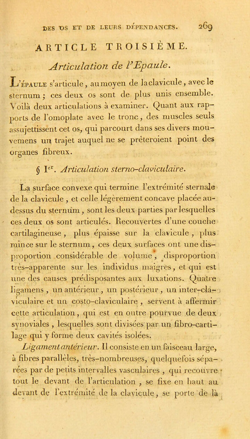ARTICLE TROISIÈME. Articulation de dEpaule. L’Épaule s’articule, auraoyen de laclavicule, avec le sternum j ces deux os sont de plus unis ensemble. \ oilà deux articulations à examiner. Quant aux rap- ports de l’omoplate avec le tronc, des muscles seuls assujettissent cet os, qui parcourt dans ses divers mou- vcmens un trajet auquel ne se prêteroient point des organes fibreux. % § I®’^. Articulation sterno-claviculaire. La surface convexe qui termine l’extrémité sternale de la clavicule , et celle légèrement concave placée au- dessus du sternum, sont les deux parties par lesquelles ces deux os sont articulés. Recouvertes d’une couche cartilagineuse , plus épaisse sur la clavicule , ])lus mince sur le sternum, ces deux surfaces ont une dis- proportion considérable de volume, ^disproportion très-apparente sur les Individus maigres, et qui est une des causes prédisposantes aux luxations. Quatie ligamens , un antérieur , un postérieur , un inter-cla- viculaire et un costo-claviculaire , servent à affermir cette articulation, qui est en outre pourvue de deux synoviales , lesquelles sont divisées par un fibro-carti- lage qui y forme deux cavités isolées. Ligament antérieur. Il consiste en un faisceau large, à fibres parallèles, très-nombreuses, quelquefois sépa- rées par de petits intervalles vasculaires , qui recouvre tout le devant de l’articulation , se fixe en haut au, devant de l’extrémité de la clavicule, se porte de là