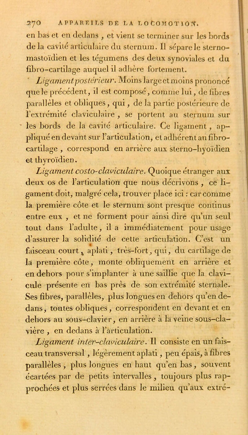 en l)as ei en dedans , et vient se terminer sur les bords de la cavité articulaire du sternujn. 11 sépare le sterno- mastoïdien et les tégumens des deux synoviales et du libro-carlilage auquel il adhère rortement. LigamentposLerieuv. Moins largeet moins prononcé que le précédent, il est composé, comme lui, de libres parallèles et obliques, qui, de la partie postérieure de l’extrémité claviculaiie , se portent au sternum sur ' les bords de la cavité articulaire. Ce ligament, ap- pliqué en devant sur l’articulation, et adhérent au fibro- cartilage , correspond en arrière aux sterno-byoïdien et thyroïdien. Ligament costo-claviculaire. Quoique étranger aux deux os de rariiculation que nous décrivons , ce li- gament doit, malgré cela, trouver place ici : car comme la première côte et le sternum sont presque continus entre eux , et ne forment pour ainsi dire qu’un seul tout dans l’adulte, il a immédiatement pour usage d’assurer la solidité de cette arlicidalion. C’est un faisceau court ^ aplati, très-fort, qui, du cartilage de la première côte, monte obliquement en arrière et en dehors pour s’implanter à une saillie que la clavi- cule présente en bas près de son extrémité sternale. Ses fibres, parallèles, plus longues en dehors qu’en de- dans , toutes obliques, correspondent en devant et en dehors au sous-clavier, en arrière à la veine sous-cla- vière , en dedans à l’articulation. Ligament inter-claviculaire. Il consiste en un fais- ceau transversal , légèrement aplati, peu épais, à fibres parallèles , plus longues en haut qu’en bas, souvent écartées par de petits intervalles, toujours plus rap- prochées et plus serrées dans le milieu qu’aux extré-