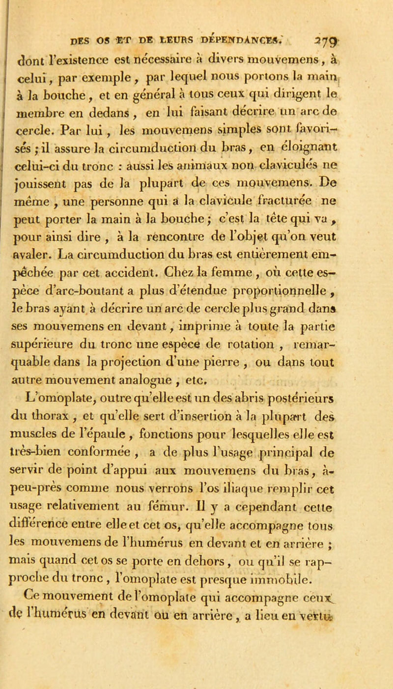 \ dont l’existence est nécessaire à divers mouvemens, à I celui, par exemple , par lequel nous portons la main, , à la bouche, et en général à tous ceux qui dirigent le j membre en dedans , en lui faisant décrire un arc de ! cercle. Par lui, les mouveniens simples sont lavori— / ses ; il assure la circumduciion du bras, en éloignant ; celui-ci du tronc ; aussi les animaux non clavicules ne I jouissent pas de la plupart de ces mouvemens. De 1 meme , une personne qui a la clavicule fracturée ne I peut porter la main à la bouche ; c’est la tête qui va , pour ainsi dire , à la rencontre de l’objet qu’on veut avaler. La circumduciion du bras est entièrement em- pêchée par cet accident. Chez la femme , où celle es- pèce d’arc-boutant a plus d’étendue proportionnelle , le bras ayant à décrire un arc de cercle plus grand dans ses mouvemens en devant, imprime à toute la partie supérieure du tronc une espèce de rotation , remar- quable dans la projection d’une pierre , ou dans tout autre mouvement analogue , etc. L’omoplate, outre qu’elle est un des abris postérieurs du thorax , et quelle sert d’insertion à la plupart des muscles de l’épaule , fonctions pour lesquelles elle est très-bien conformée , a de plus l’usage principal de servir de point d’appui aux mouvemens du bras, à- peu-près comme nous verrons l’os iliaque remplir cet usage relativement au fémur. II y a cependant cette différence entre elle et cet os, qu’elle accompagne tous les mouvemens de l’humérus en devant et en arrière ; mais quand cet os se porte en dehors, ou qu’il se rap- proche du tronc , l’omoplate est presque immobile. Ce mouvement de l’omoplate qui accompagne ceux! de 1 humérus en devant ou en arrière, a lieu en vetii*