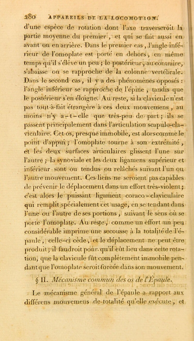 d’une espèce de rotation dont l’axe traverseroii la partie moyenne du premier , et qni se fait aussi en 4 avant ou en arrière. Dans le premier cas , l’angle infé-. \ rienr de l’omoplate est porté en dehors , en même \t temps qu’il s’élève un peu ; le postérieur., auconiraire_, } s’al)aisse ou se rapproche de la colonne' vertébrale. U Dans le second cas, il y a des phénomènes opposés : !» l’angle inférieur se rapproiche de l’épine , tandis que jii lé postérieur s’en éloigne; Au reste, si la clavicule n’est il pas toiu-à-fait étrangère à ces deux mouvetnens , au ij moins n’y a-t-elle que très-peu de part; ils se passent pniiclpalement dans l’articulation scapulo-cla- i viculaire. Cet os, presque immobile, est alorscommele ; point d’appui ; l’omoplate tourne à sou extrémité , | et les deux surfaces articulaires glissent l’une sur l’auire ; la synoviale et les deux ligamens supérieur et inférieur sont ou tendus ou relâchés suivant l’un ou l’autre mouvement. Çes liens ne seroient pas capables de prévenir le déplacement dans un effort très-violent ; c’est alors le puissant ligament coraco-claviculaire qui remplit spécialement cet usage, en se tendant dans l’une ou l’autre de ses portions , suivant le sens où se porte l’oiiiOplate. Au res,te , comme un effort un peu considérable imprime une secousse à la totalité de l’é^ paille, celle-ci cède, ! et le déplacement ne peut être produit; il faudroit pour, qu’il eût lieu dans celte rota- tion, que la clavicule fût complètement immobile pen- dant que l’omoplate seroitlbrcée dans son mouvement. § il. Mécanisme commun des os de CEpaide, Le mécanisme général de l’épaule a rapport aux différons mouvemens dc totalité qu’elle cnccuIc , et