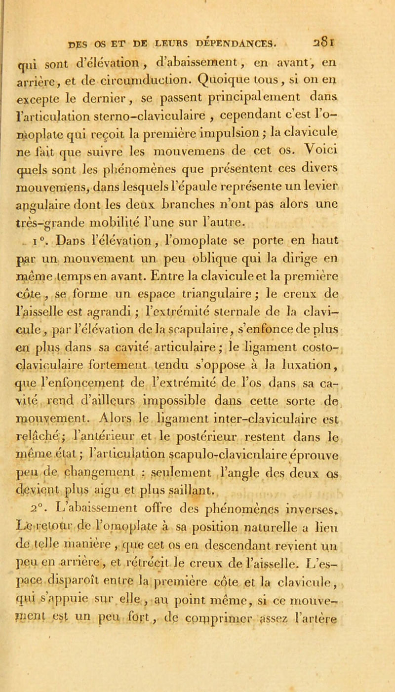 qui sont d’élévation, d’abaissement, en avant, en arrière, et de circuniduclion. Quoique tous, si on eu excepte le dernier, se passent principalement dans l’articulation sterno-claviculaire , cependant c est 1 o- moplate qui reçoit la première impulsion ; la clavicule ne Jait que suivre les mouveniens de cet os. Voici quels sont les pliénomènes que présentent ces divers mouvemens, dans lesquels l’épaule représente un levier angulaire dont les deux branches n’ont pas alors une très-grande mobilité l’une sur l’autre. . 1 ®. Dans l’élévation, l’omoplate se porte en haut par un mouvement un peu oblique qui la dirige en même .temps en avant. Entre la clavicule et la première côte, se forme un espace triangulaire; le creux de ruisselle est agrandi ; l’extrémité sternale de la clavi- cule, par l’élévation de la scapulaire, s’enfonce de plus en plus dans sa cavité articulaire ; le ligament coslo- claviculaire fortement tendu s’oppose à la luxation, que l’enfoncement de l’extrémité de l’os dans sa ca- vité rend d’ailleurs impossible dans cette sorte de niouyement. Alors le ligament inter-claviculaire est relâché;; l’antérieur et le postérieur restent dans le mwne .état ; l’articulation scapulo-claviculaire éprouve peu de changement : seulement l’angle des deux os devient plus aigu et plus saillant. 2°. L’abaissement oflre des phénomènes inverses» Le retour de l’o/noplate à sa position naturelle a lieu de telle manière , que cet os en descendant revient un peu en arrière, et rétrécit le creux de l’aisselle. L’es- pace disparoil entre la première côte et la clavicule, qui s appuie sur elle , au point même, si ce mouve- ïnent est un peu foft, de cpiuprimer assez l’artère