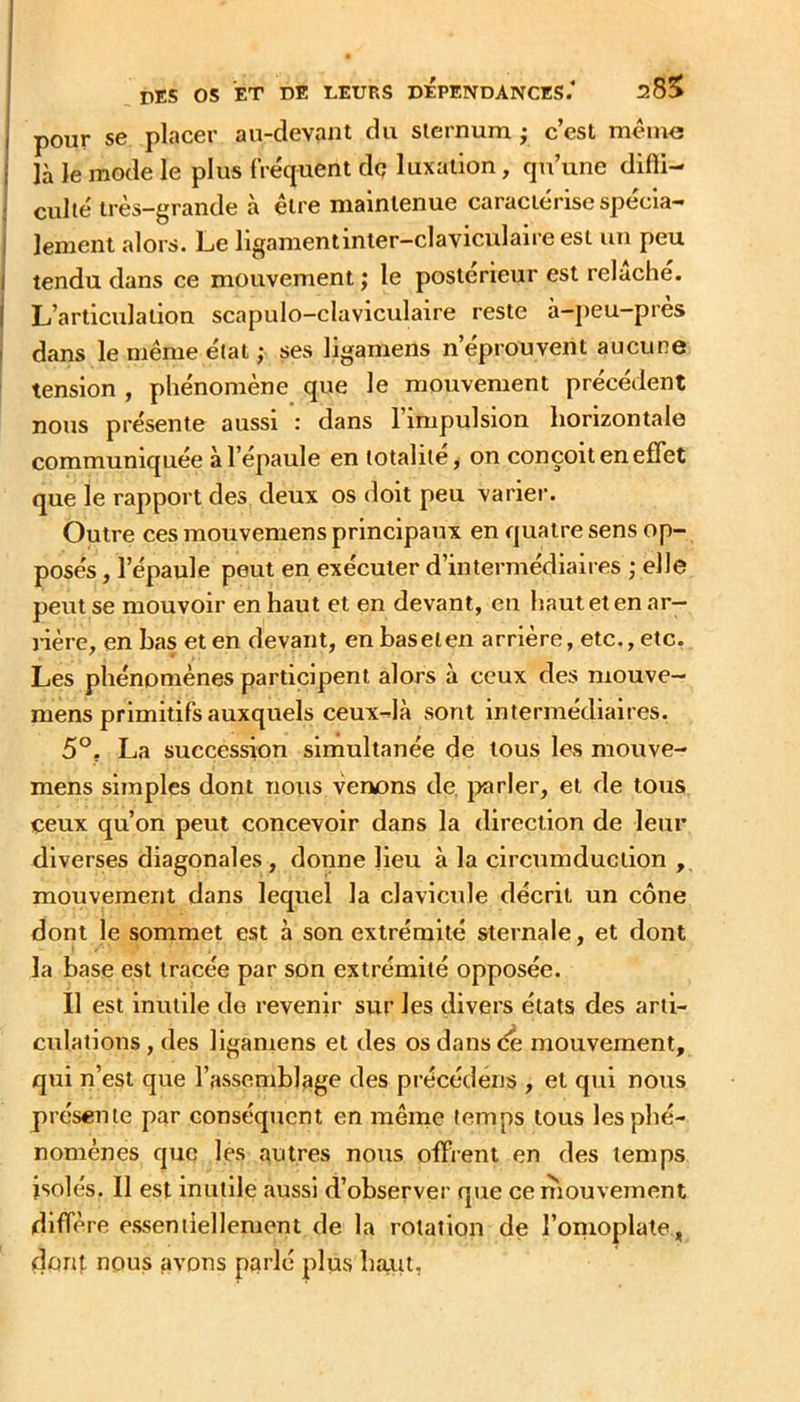 j pour se placer an-devant du sternum • c’est même 1 là Je mode le plus fréquent dç luxation, qu’une difli- j culte très-grande à être maintenue caractérisespécia- I lement alors. Le ligamentinier-claviculaire est un peu I tendu dans ce mouvement ; le postérieur est relâche. I L’articulation scapulo-claviculaire reste à-j)eu-près ! dans le même état ; ses ligarnens n’éprouvent aucune tension , phénomène que le mouvement précédent nous présente aussi : dans l’impulsion horizontale communiquée à l’épaule en totalité, on conçoit en effet que le rapport des deux os doit peu varier. Outre ces mouvemens principaux en quatre sens op- posés , l’épaule peut en exécuter d’intermédiaires ; elle peut se mouvoir en haut et en devant, en haut et en ar- rière, en bas et en devant, en baseien arrière, etc., etc. Les phénomènes participent alors à ceux des mouve- mens primitifs auxquels ceux-là sont intermédiaires. 5°. La succession simultanée de tous les mouve- mens simples dont nous venons de. jxirler, et de tous ceux qu’on peut concevoir dans la direction de leur diverses diagonales, donne lieu à la circumduction , mouvement dans lequel la clavicule décrit un cône dont le sommet est à son extrémité sternale, et dont la base est tracée par son extrémité opposée. Il est inutile do revenir sur les divers états des arti- culations , des ligarnens et des os dans de mouvement, qui n’est que l’assemblage des précédens , et qui nous présente par conséquent en même temps tous les phé- nomènes que les autres nous offrent en des temps isolés. 11 est inutile aussi d’observer que ce mouvement diffère essentiellement de la rotation de l’omoplate, dont nous avons parlé plus haut,