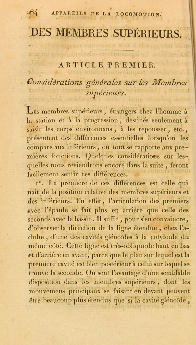 DES MEMBRES SUPÉRIEURS. I ARTICLE PR EMIER. Considérations générales sur les Membres supérieurs, % ■/ Les membres supérieurs, étrangers chez l’Iiomme à la slaiiou et à la progression, destinés seulement à saisir les corps environnans , à les repousser, etc., présentent des difl'érences essentielles lorsqu’on les compare aux inférieurs, où tout se rapporte aux pre- mières fonctions. Quelques considérations sur les- quelles nous reviendrons encore dans la suite , feront facilement sentir ces différences, 1°. La première de ces différences est cellé qui naît de la position relative des membres supérieurs et des inférieurs. En effet, l’articulation des premiers avec l’épaule se fait plus en arrière que celle des seconds avec le bassin. Il suffit, pour s’en convaincre, d’observer la direction de la ligne étendue , chez l’a- dulie , d’une des cavités glénoïdes à la cotyloïde du même côté. Cette ligne est très-oblique de haut en bas et d’arrière en avant, parce que le plan sur lequel est la première cavité est bien postérieur à celui sur lequel se trouve la seconde. On sent l’avantage d’une semblable disposition dans les membres supérieurs , dont les mouvemens principaux se faisant en devant peuvent être beavicoup plus étendus que si la cavité glénoïde,