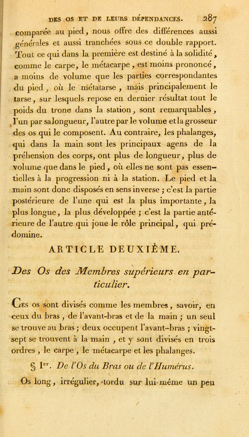 comparée au pied, nous olFrc des différences aussi générales et aussi tranchées sous ce double rapport. Tout ce qui dans la première est destiné à la solidité , comme le carpe, le métacarpe , est moins prononcé, a moins de volume que les parties correspondantes du pied J où le métatarse , mais principalement le tarse, sur lesquels repose en dernier résultat tout le poids du trône dans la station ^ sont remarquables , l’un par salongueur, l’autre par le volume etla grosseur des os qui le composent. Au contraire, les phalanges, qui dans la main sont les principaux agens de la préhension des corps, ont plus de longueur, plus de volume que dans le pied, où elles ne sont pas essen- tielles à la progression ni à la station. Le pied et la main sont donc disposés en sens inverse ; c’est la partie postérieure de l’une qui est la plus importante, la plus longue, la plus développée ; c’est la partie anté- rieure de l’autre qui joue le rôle principal, qui pré- domine. ARTICLE DEUXIÈME. Z)es Os des Membres supérieurs en par- ticulier» Ces os sont divisés comme les membres, savoir, en ceux du bras , de l’avant-bras et de la main ; un seul se trouve au bras ; deux occupent l’avant-bras ; vingt- sept se trouvent à la main , et y sont divisés en trois ordres , le carpe , le métacarpe et les phalanges, § P’’. De l’Os du Bras ou de l’Humérus. Os long, irrégulier, «tordu sur lui-même un peu