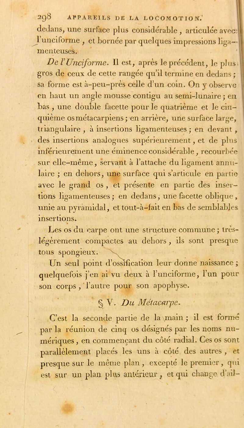 I APPAREILS DE LA LOCOMOTION.' ' dedans, une surface plus considérable, articulée avec runciforme , cl bornée par quelques impressions llga— meuleuses. ' I De rUnciforme. Il est, après le précédent, le plus, gros de ceux de celle rangée qu’il termine en dedans ; sa forme est à-peu-près celle d’un coin. On y observe en haut un angle mousse contigu au semi-lunaire ; eu bas , une double facette pour le quatrième et le cin- quième os métacarpiens ; en arrière, une surface large, triangulaire , à insertions ligamenteuses ; en devant , des insertions analogues supérieurement, et de plus inférieurement une éminence considérable, recou ri >ée sur elle-même, servant à l’attache du ligament annu- laire ; en dehors, une surface qui s’articule en par tie avec le grand os, et présente en partie des inser - tions ligamenteuses; en dedans, une facette oblique, unie au pyramidal, et lout-à-fait en bas de semblables insertions. Les os du carpe ont une structure commune ; très- légèrement compactes au dehors , ils sont presque tous spongieux. Un seul point quelquefois j’en ai vu deux à l’unciforme, l’un pour son corps , l’autre pour son apophyse. C’est la seconde partie de la main ; il est formé par la réunion de cinq os désignés par les noms nu- mériques , en commençant du côté radial. Ces os sont parallèlement placés les uns à côté des autres , et presque sur le même plan, excepté le premier, qui est sur un plan plus anlérieur ; et qui change d’ail- l’ossHication leur donne naissance