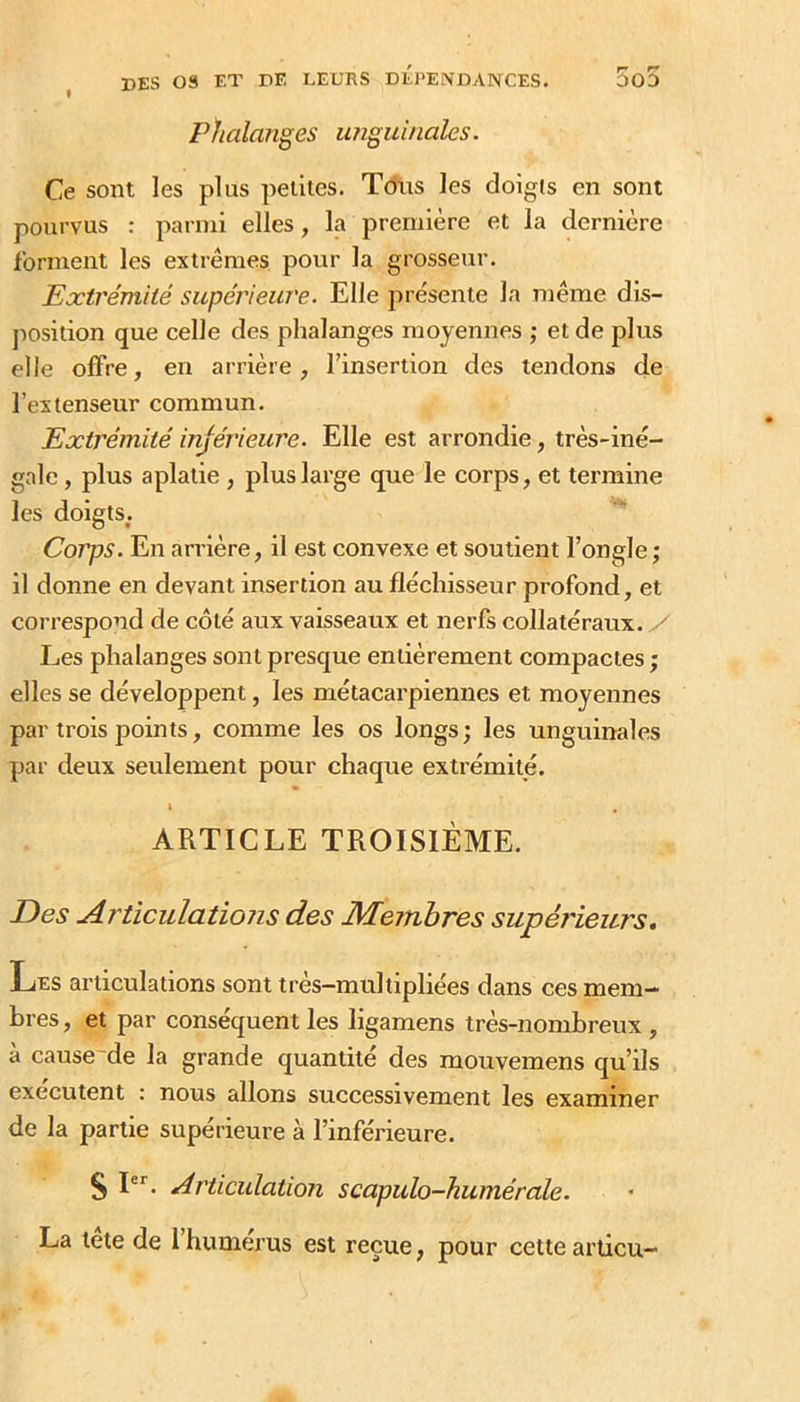 rhalaîiges unguinales. Ce sont les plus petites. Tdiis les doigis en sont pourvus : parmi elles, la première et la dernière forment les extrêmes pour la grosseur. Extrémité supérieure. Elle présente la même dis- position que celle des phalanges moyennes ; et de plus elle offre, en arrière, l’insertion des tendons de l’extenseur commun. Extrémité injérieure. Elle est arrondie, très-iné- gale , plus aplatie , plus large que le corps, et termine les doigts. Corps. En arrière, il est convexe et soutient l’ongle ; il donne en devant insertion au fléchisseur profond, et correspond de côté aux vaisseaux et nerfs collatéraux, y Les phalanges sont presque entièrement compactes ; elles se développent, les métacarpiennes et moyennes par trois points, comme les os longs; les unguinales par deux seulement pour chaque extrémité. i , ARTICLE TROISIÈME. Des Articulations des Membres supérieurs. Les articulations sont très-multipliées dans ces mem- bres , et par conséquent les ligamens très-nombreux, à cause'de la grande quantité des mouvemens qu’ils exécutent : nous allons successivement les examiner de la partie supérieure à l’inférieure. S P*'. Articulation scapulo-humérale. La tête de l’humérus est reçue, pour cette arücu-