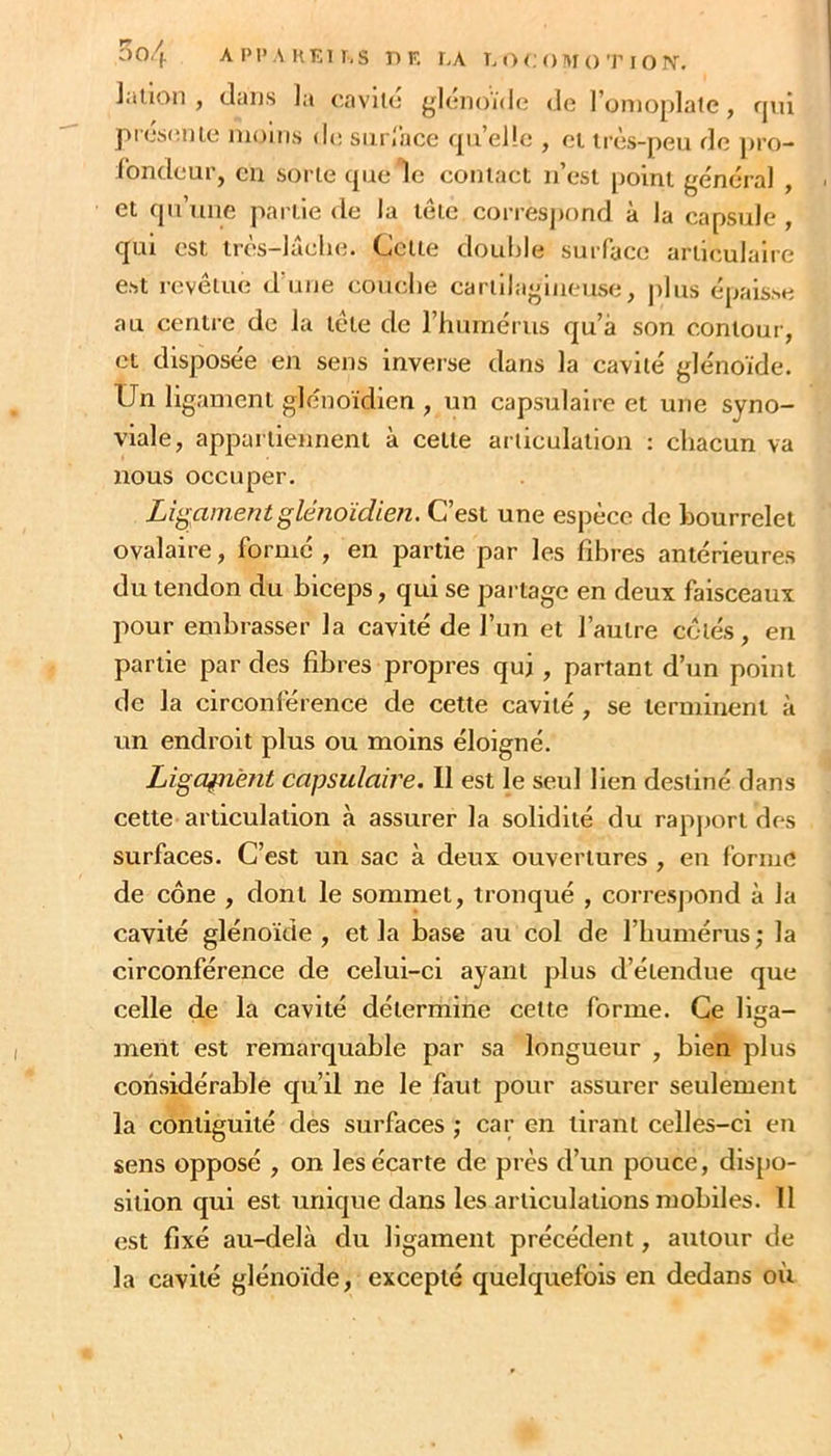 lallon , (laijs la oavilc {^Icnoïde de l’on)0[)late, rjui présenle nio'ms de siirrace qu’elle , ei irès-peu de j)ro- fondeur, en sorte quele contacl u’esl point général , et qu’une partie de la tête correspond à la capsule , qui est irès-lâelie. Cette double surface articulaire est revêtue d’uiie couclie cartilagineuse, plus épais.se au centre de la tête de l’humérus qu’à son contour, et disposée en sens inverse dans la cavité glénoïde. Un ligament glénoidien , un capsulaire et une syno- viale, appartiennent à cette articulation : chacun va nous occuper. Ligament glénoidien. C’est une espèce de bourrelet ovalaire, formé , en partie par les fibres antérieures du tendon du biceps, qui se partage en deux faisceaux pour embrasser la cavité de l’un et l’autre côtés, en partie par des fibres propres qui , partant d’un point de la circonférence de cette cavité, se terminent à un endroit plus ou moins éloigné. Ligament capsulaire. 11 est le seul lien destiné dans cette articulation à assurer la solidité du rapjjort des surfaces. C’est un sac à deux ouvertures , en forme de cône , dont le sommet, tronqué , correspond à la cavité glénoïde , et la base au col de l’humérus ; la circonférence de celui-ci ayant plus d’étendue que celle de la cavité détermine cette forme. Ce lisa- ment est remarquable par sa longueur , bien plus considérable qu’il ne le faut pour assurer seulement la contiguité des surfaces ; car en tirant celles-ci en sens opposé , on les écarte de près d’un pouce, dis[)o- sition qui est unique dans les articulations mobiles. 11 est fixé au-delà du ligament précédent, autour de la cavité glénoïde, excepté quelquefois en dedans où