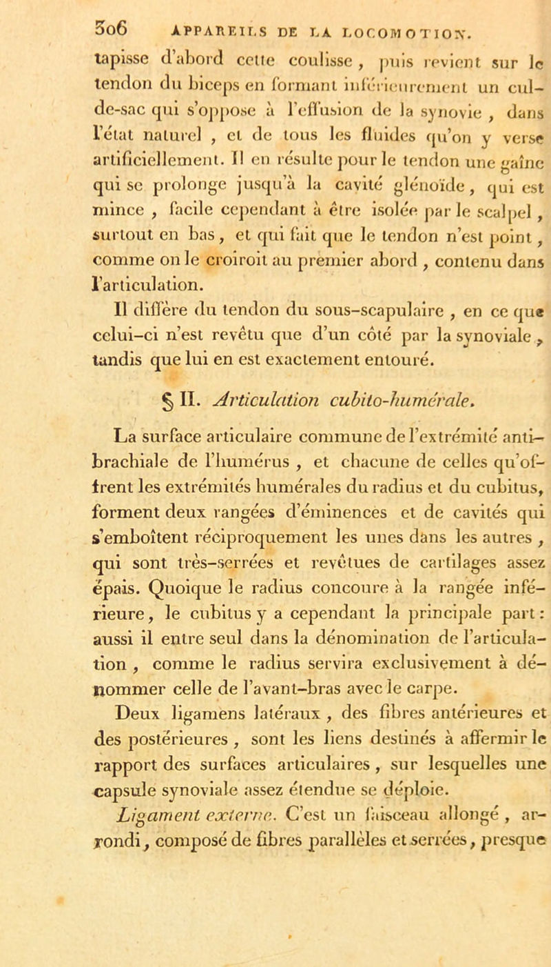 tapisse (1 abord celte coulisse, jnns reviciu sur le tendon du biceps en forniani iulerit:urerueiit un cul- de-sac cpii s’oj)[)Osc à rcirusion de la synovie , dans l’élal nalurcl , cl de tous les fluides qu’on y verse arlificiellemeni. Il en résulte pour le tendon une aîne qui sc prolonge jusqu’à la cavité glénoïde, qui est mince , facile cejiendant à être isolée par le scalpel , surtout en bas, et qui fait que le tendon n’est point, comme on le croiroil au premier abord , contenu dans l’articidalion. Il dillère du tendon du sous-scapulaire , en ce que celui-ci n’est revêtu que d’un côté par la synoviale ^ tandis que lui en est exactement entouré. § II. Articulation cubito-humérale. La surface articulaire commune de l’extrémité anti- brachiale de l’humérus , et chacune de celles qu’of- frent les extrémités humérales du radius et du cubitus, forment deux rangées d’éminences et de cavités qui s’emboîtent réciproquement les unes dans les autres , qui sont très-serrées et revêtues de cartilages assez épais. Quoique le radius concoure à la rangée infé- rieure, le cubitus y a cependant la principale part: aussi il entre seul dans la dénomination de l’articula- tion , comme le radius servira exclusivement à dé- nommer celle de l’avant-bras avec le carpe. Deux ligamens latéraux , des fibres antérieures et des postérieures , sont les liens destinés à affermir le rapport des surfaces articulaires , sur lesquelles une capsule synoviale assez étendue se déploie. Ligament externe.. C’est un lalsceau allongé , ar- rondi^ composé de fibres parallèles et serrées, jiresque