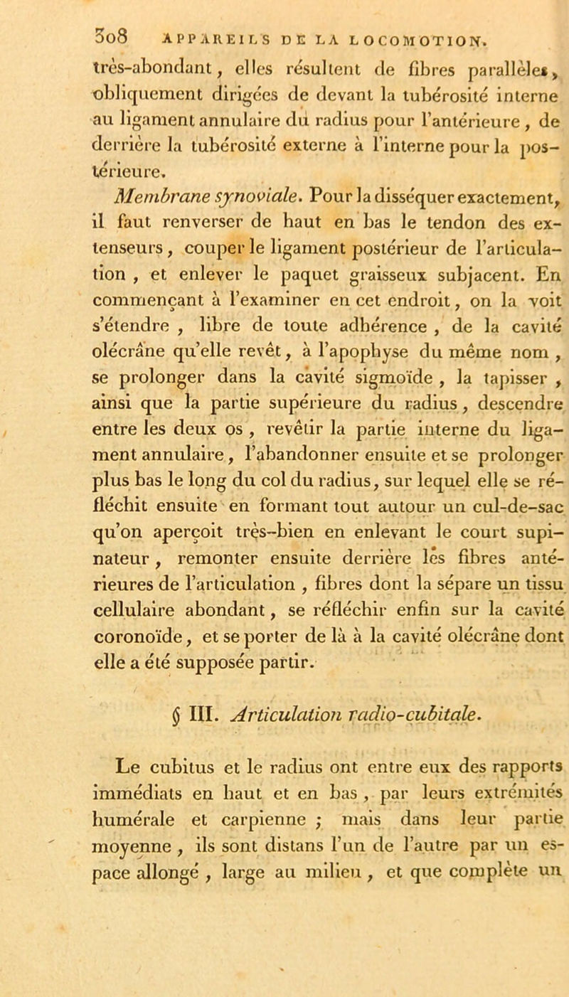 tres-aLonclant, elles résulient de fibres parallèle*, obliquement dirigées de devant la tubérosité interne au ligament annulaire du radius pour l’antérieure , de derrière la tubérosité externe à l’interne pour la pos- térieure. Membrane synoviale. Pour la disséquer exactement, il faut renverser de haut en bas le tendon des ex- tenseurs , couper le ligament postérieur de l’arlicula- llon , et enlever le paquet graisseux subjacent. En commençant à l’examiner en cet endroit, on la 'voit s’étendre , libre de toute adhérence , de la cavité olécrane qu’elle revêt, à l’apophyse du même nom , se prolonger dans la cavité sigmoïde , la tapisser , ainsi que la partie supérieure du radius, descendre entre les deux os , revêtir la partie interne du liga- ment annulaire, l’abandonner ensuite et se prolonger plus bas le long du col du radius, sur lequel elle se ré- fléchit ensuite en formant tout autour un cul-de-sac qu’on aperçoit très-bien en enlevant le court supi- nateur , remonter ensuite derrière lés fibres anté- rieures de l’articulation , fibres dont la sépare un tissu cellulaire abondant, se réfléchir enfin sur la cavité coronoïde, et se porter de là à la cavité olécrane dont elle a été supposée partir. $ III. Articulation radio-cubitale. Le cubitus et le radius ont entre eux des rapports immédiats en haut et en bas , par leurs extrémités humérale et carpienne ; mais dans leur partie moyenne , ils sont distans l’iin de l’autre par un es- pace allongé , large au milieu, et que cotuplète un