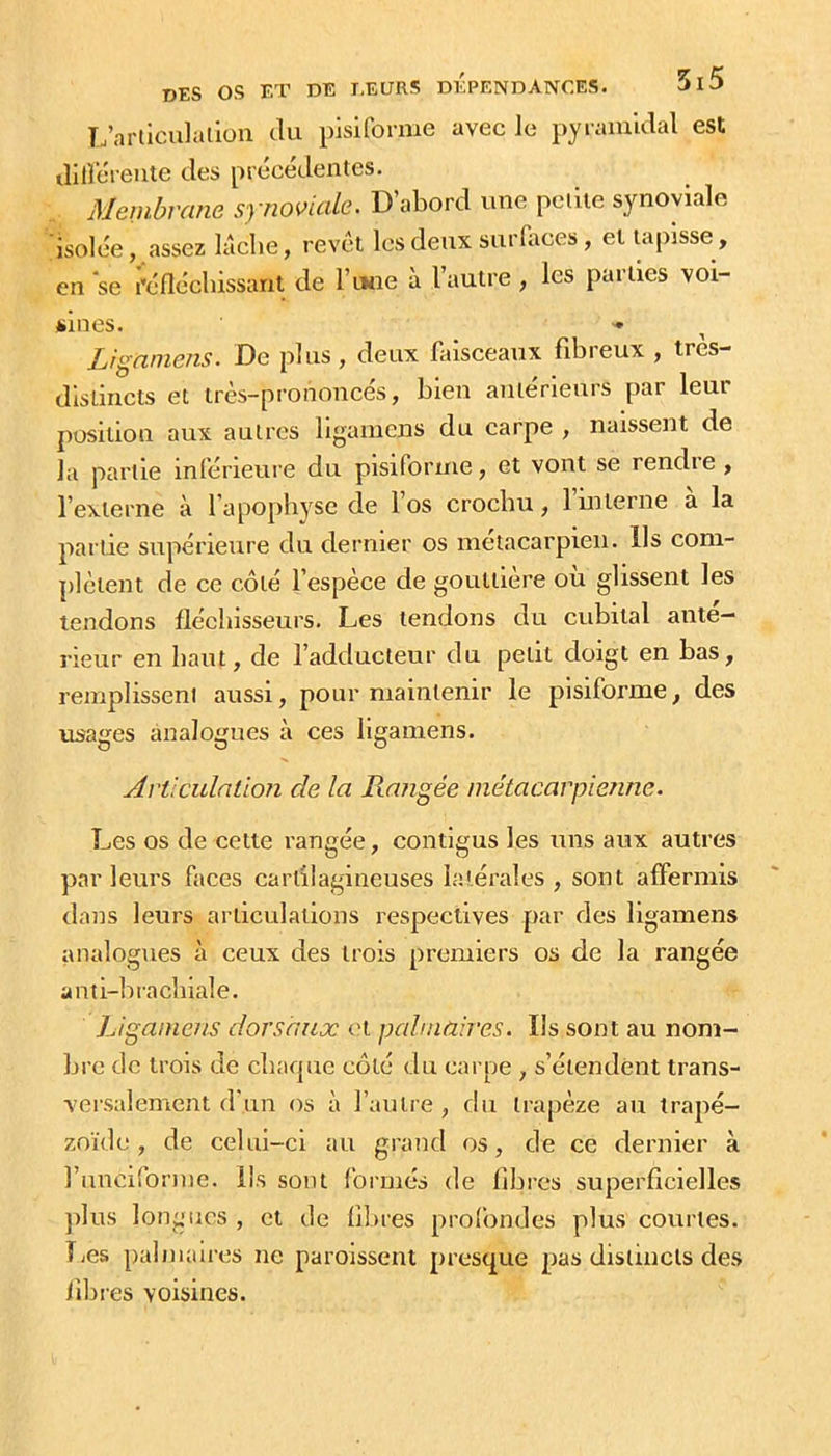TÉarllculallon tki pisiforme avec le pyraïuulal est diilereute des précédentes. Membrane synoviale. D’abord une pciue synoviale isolée, assez lâche, revêt lesdenx surlimes, et tapisse, en se réfléchissant de l’tHie â l’autre, les parties voi- sines. Lignniens. De plus, deux faisceaux fibreux , très- distincts et très-prononcés, bien antérieurs par leur position aux autres ligainens du carpe , naissent de la partie inférieure du pisiforme, et vont se rendre , l’externe à l’apopliYse de l’os crochu, 1 interne a la partie supérieure du dernier os métacarpien. Ils com- plètent de ce côté l’espèce de gouttière où glissent les tendons fléchisseurs. Les tendons du cubital anté- rieur en haut, de l’adducteur du petit doigt en bas, remplissent aussi, pour maintenir le pisiforme, des usages analogues à ces ligamens. Articulation de la Frangée métacarpienne. Les os de cette rangée, contigus les uns aux autres par leurs faces cartilagineuses latérales , sont affermis dans leurs articulations respectives par des ligamens analogues à ceux des trois premiers os de la rangée anti-brachiale. Ligamens dorsaux <'t palmaires. Ils sont au nom- bre de trois de chaque côté du carpe , s’étendent trans- versalement d’un os à l’autre , du trapèze au trapé- zoïde , de celui-ci au grand os, de ce dernier à l’iinciforine. Ils sont formés de libres superficielles plus longues , et de fibres prolbndes plus courtes. Les palmaires ne paroissent presque pas distincts des fibi es voisines.