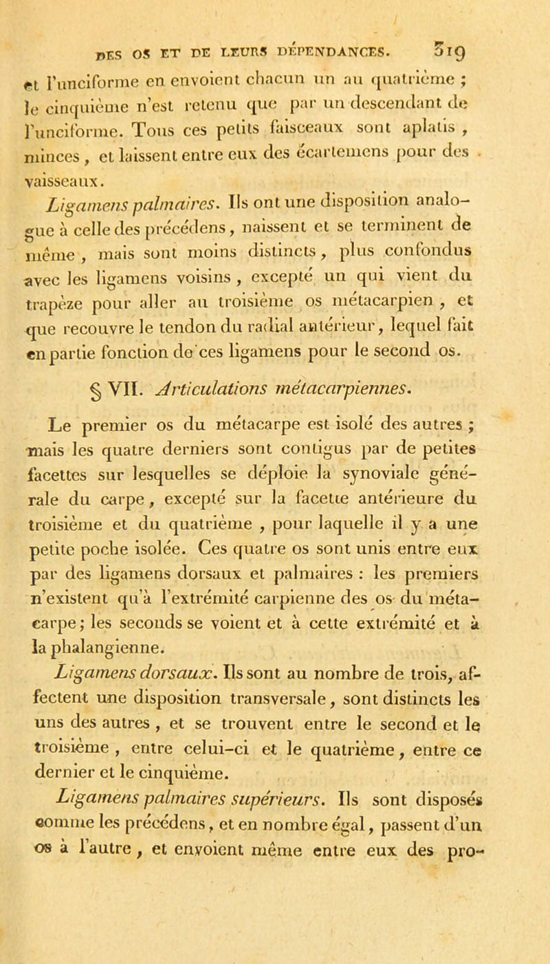 runciforme en envoient chacun un au ({uatrième ; le cinquièuie n’est retenu que par un descendant de l’unciforme. Tous ces petits faisceaux sont aplatis , minces , et laissent entre eux des ecarlemcns pour des . vaisseaux. Liganiens pcihnciires. Ils ont une disposition analo- gue à celle des précédens, naissent et se terminent de même, mais sont moins distincts, plus confondus avec les ligamens voisins , excepté un qui vient du trapèze pour aller au troisième os métacarpien , et que recouvre le tendon du radial antérieur, lequel fait en partie fonction do'ces ligamens pour le second os. § VII. Articulations métacarpiennes. Le premier os du métacarpe est isolé des autres ; •mais les quatre derniers sont contigus par de petites facettes sur lesquelles se déploie la synoviale géné- rale du au’pe, excepté sur la facette antérieure du troisième et du quatrième , pour laquelle il y a une petite poche isolée. Ces quatre os sont unis entre eux par des ligamens dorsaux et palmaires : les premiers n’existent qu’à l’extrémité carpienne des os du méta- carpe ; les seconds se voient et à cette extrémité et à la phalangienne. Ligamens dorsaux. Ils sont au nombre de trois, af- fectent une disposition transversale, sont distincts les uns des autres , et se trouvent entre le second et le troisième , entre celui-ci et le quatrième, entre ce dernier et le cinquième. Ligamens palmaires supérieurs. Ils sont disposés connue les précédons, et en nombre égal, passent d’un 08 à l’autre , et envoient même entre eux des pro-