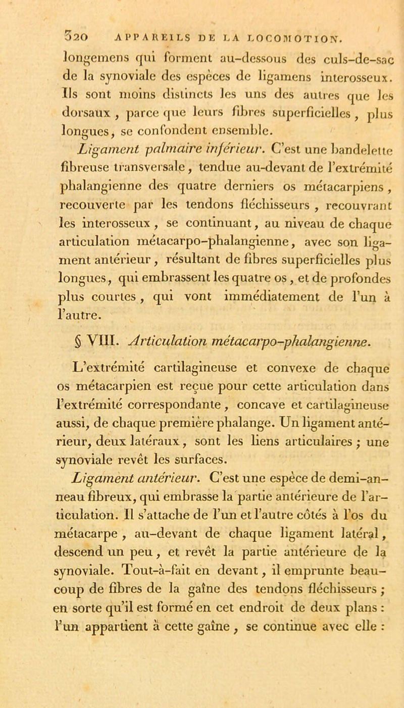 ]oiigemens qui forment au-dessous des culs-de-sac de la synoviale des espèces de ligamens inierosseux. Ils sont moins distincts les uns des autres que les dorsaux, parce que leurs fdjres superficielles, plus longues, SC confondent ensemble. Ligament palmaire injérieur. C’est une bandelette fibreuse transversale, tendue au-devant de l’extrémité pbalanglenne des quatre derniers os métacarpiens , recouverte par les tendons fiécliisseurs , recouvrant les interosseux , se continuant, au niveau de chaque articulation métacarpo-phalangienne, avec son liga- ment antérieur, résultant de fibres superficielles plus longues, qui embrassent les quatre os, et de profondes plus courtes , qui vont immédiatement de l’un à l’autre. § VIII. Articulation métacarpo-phalangienne. L’extrémité cartilagineuse et convexe de chaque os métacarpien est reçue pour cette articulation dans l’extrémité correspondante, concave et cartilagineuse aussi, de chaque première phalange. Un ligament anté- rieur, deux latéraux, sont les liens articulaires ; une synoviale revêt les surfaces. Ligament antérieur. C’est une espèce de demi-an- neau fibreux, qui embrasse la partie antérieure de l’ar- ticulation. Il s’attache de l’un et l’autre côtés à l’os du métacarpe , au-devant de chaque ligament latéral, descend un peu, et revêt la partie antérieure de la synoviale. Tout-à-fait en devant, il emprunte beau- coup de fibres de la gaîne des tendons fléchisseurs ; en sorte qu’il est formé en cet endroit de deux plans : l’un appartient à cette gaîne , se continue avec elle :