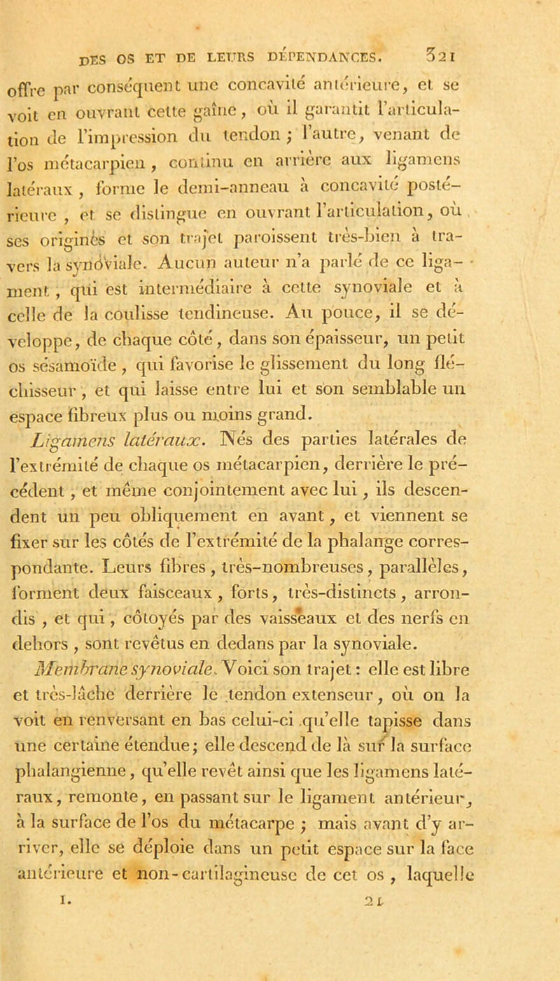 offre pîïi' conséquent une concavité aniérleui’e, cl se voit en ouvrant celte gaîuc, où il garaniit Tarlicula- tion Je l’impression Ju tendon; l’autre, venant de Püs métacarpien, continu en arrière aux li^^ameus latéraux , lorrue le demi-anneau à concavité posté- rieure , et se distingue en ouvrant l’articulation, où ses origines et son trajet paroissent très-bien à tra- vers la synoviale. Aucun auteur n’a parlé de ce liga- • ment , qui est intermédiaire à celle synoviale et à celle de la coulisse tendineuse. Au pouce, il se dé- veloppe, de chaque côté, dans son épaisseur, un petit os sésanioïde , qui favorise le glissement du long Hé- cliisseur, et qui laisse entre lui et son semblable un esjiace fibreux plus ou moins grand. Ligamens latéraux. Nés des parties latérales de l’extrémité de chaque os métacarpien, derrière le pré- cédent , et même conj'oiniement avec lui, ils descen- dent un peu obliquement en avant, et viennent se fixer sur les côtés de l’extrémité de la phalaiTge corres- pondante. Leurs fibres, très-nombreuses, parallèles, forment deux faisceaux, forts, très-distincts, arron- dis , et qui, côtoyés par des vaisseaux et des nerfs en dehors , sont revêtus en dedans par la synoviale. Meinlrrane synoviale. Yoic\ son trajet ; elle est libre et très-laclie derrière le tendon extenseur, où on la voit en renversant en bas celui-ci qu’elle tapisse dans une certaine étendue; elle descend de là sur la surface phalangieniie, quelle revêt ainsi que les ligamens laté- raux, remonte, en passant sur le ligament antérieur, à la surface de l’os du métacarpe ; mais avant d’y ar- river, elle se déploie dans un petit espace sur la face antérieure et non-cartilagineuse de cet os , laquelle I. 2t