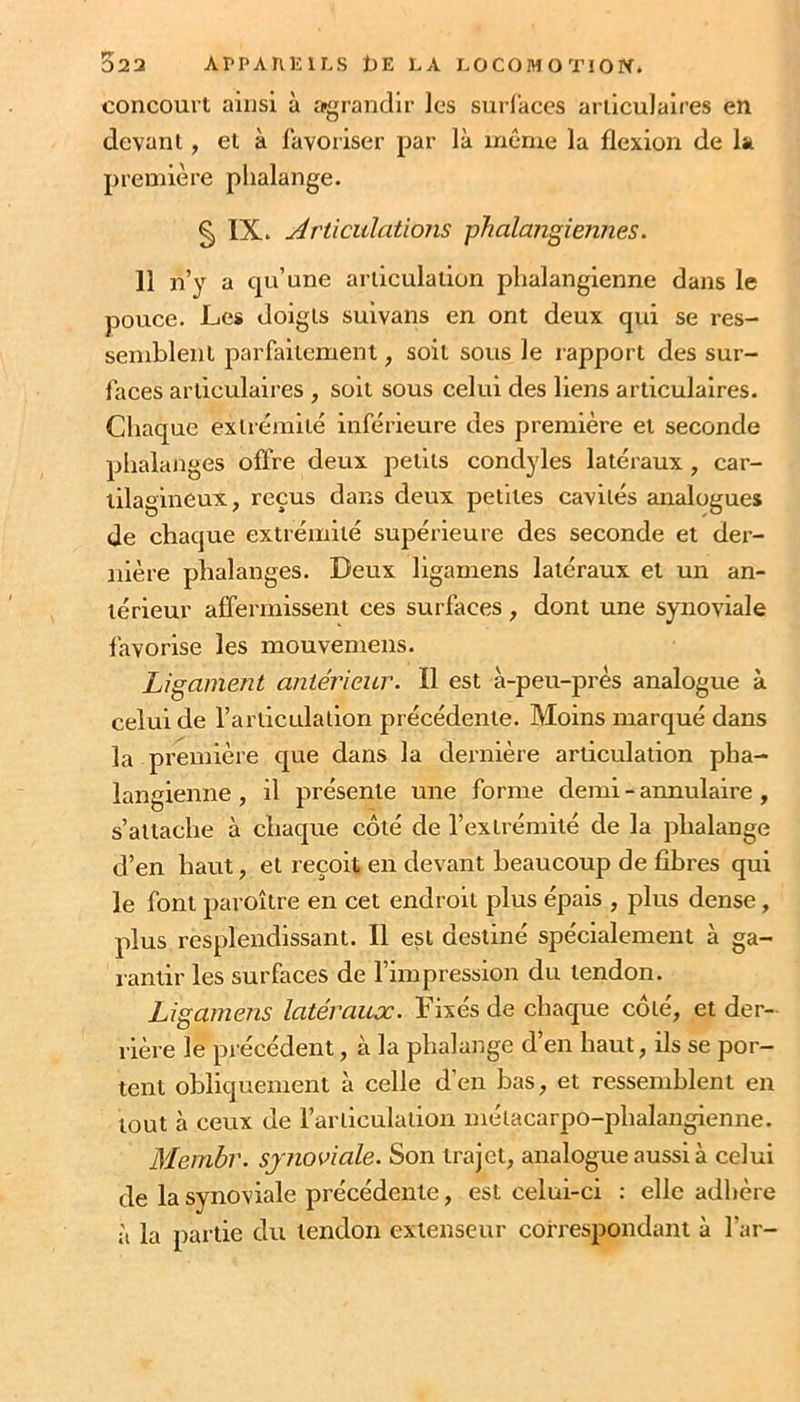 322 APPArilîlLS t)E LA LOCOMOTION, concourt ainsi à agrandir les surfaces articulaires en devant, et à favoriser par là même la flexion de la première phalange. § IX. Articulations phalangiennes. 11 n’y a qu’une articulation phalangienne dans le pouce. Les doigts suivans en ont deux qui se res- semblent parfaitement, soit sous le rapport des sur- faces articulaires , soit sous celui des liens articulaires. Chaque extrémité inférieure des première et seconde phalanges offre deux petits condyles latéraux , car- tilagineux, reçus dans deux petites cavités analogues de chaque extrémité supérieure des seconde et der- nière phalanges. Deux ligamens latéraux et un an- térieur affermissent ces surfaces , dont une synoviale favorise les mouveniens. Ligament antérieur. Il est à-peu-près analogue à celui de l’articulation précédente. Moins marqué dans la première que dans la dernière articulation pha- langienne , il présente une forme demi - annulaire , s’attache à chaque côté de l’extrémité de la phalange d’en haut, et reçoit en devant beaucoup de fibres qui le font paroître en cet endroit plus épais , plus dense, plus resplendissant. Il est destiné spécialement à ga- rantir les surfaces de l’impression du tendon. Ligamens latéraux. Fixés de chaque côté, et der- rière le précédent, à la phalange d’en haut, ils se por- tent obliquement à celle d'en bas, et ressemblent en tout à ceux de l’articulation métacarpo-phalangienne. Membr. synoviale. Son trajet, analogue aussi à celui de la synoviale précédente, est celui-ci : elle adhère à la partie du tendon extenseur correspondant à l’ar-