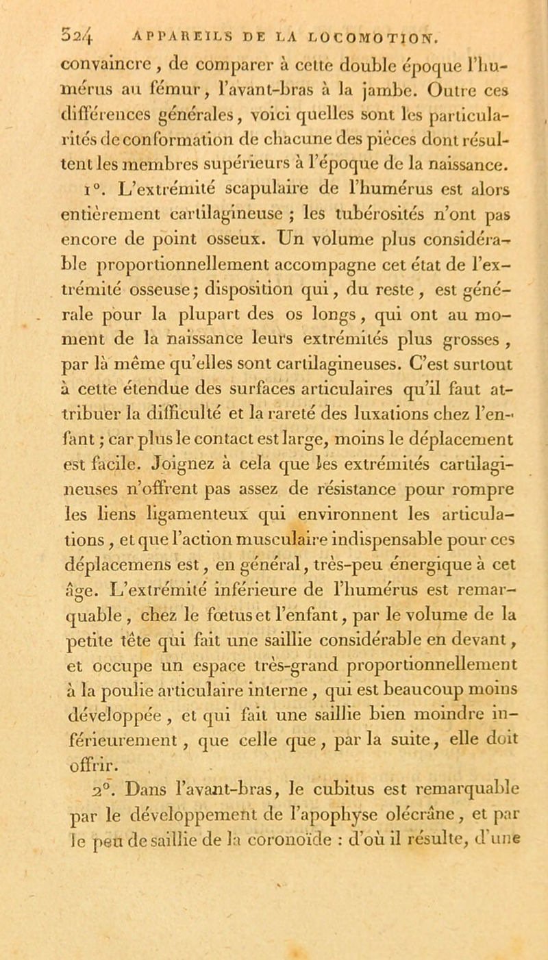 convaincre , de comparer à celle double époque l’im- inérus au fémur, l’avanl-bras à la jambe. Oulre ces différences générales, voici quelles sont les pariicula- riiés de conformation de chacune des pièces dont résul- tent les membres supérieurs à l’époque de la naissance. 1°. L’extrémité scapulaire de l’humérus est alors entièrement carlilagineuse ; les tubérosités n’ont pas encore de point osseux. Un volume plus considéra- ble proportionnellement accompagne cet état de l’ex- trémité osseuse ; disposition qui, du reste , est géné- rale pour la plupart des os longs, qui ont au mo- ment de la naissance leurs extrémités plus grosses , par là même qu’elles sont cartilagineuses. C’est surtout à cette étendue des surfaces articulaires qu’il faut at- tribuer la difficulté et la rareté des luxations chez l’en- fant ; car plus le contact est large, moins le déplacement est facile. Joignez à cela que les extrémités cartilagi- neuses n’offrent pas assez de résistance pour rompre les liens ligamenteux qui environnent les articula- tions , et que l’action musculaire indispensable pour ces déplacemens est, en général, très-peu énergique à cet âge. L’extrémité inférieure de l’humérus est remar- quable , chez le foetus et l’enfant, par le volume de la petite tête qui fait une saillie considérable en devant, et occupe un espace très-grand proportionnellement à la poulie articulaire interne , qui est beaucoup moins développée , et qui fait une saillie bien moindre in- férieurement, que celle que, parla suite, elle doit offrir. 2°. Dans l’avant-bras, le cubitus est remarquable par le développement de l’apophyse olécrane, et par le peu de saillie de la coronoïde : d’où il résulte, d'une