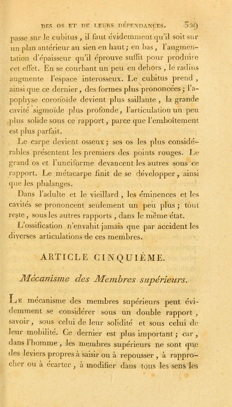 tîKS OS FT r»F FFURS OKPFNDANpES. OîîQ passe sur ]e ciibllus , il faut évidemmoni (pi’ll soit sur un plan antérieur au sien on haut ; en Las , rauguien- lation d’épaisseur c|u’il éprouve stifiil pour produire cet eflet. En se courbant un peu en deliors , le radius augmente l’espace interosseux. Le cubitus prend , ainsi cpte ce dernier, des formes plus prononcées ; l’a- pophyse coronoïde devient plus saillante , la grande cavité sigmoïde plus profonde, l’ariiculaiion un peu ])lus solide sous ce rapport, parce que l’emboîtement est plus parfait. Le carpe devient osseux ; ses os les plus considé- rables présentent les premiers des points rouges. IjO grand os et l’unciforme devancent les autres sous ce rapport. Le métacarpe finit de se développer, ainsi que les phalanges. Dans l’adulte et le vieillard, les éminences et les cavités se prononcent seulement un peu plus ; tout reste, sous les autres rapports , dans le rneme état. L’ossification n’envahit jamais que par accident les diverses articulations de ces membres. ARTICLE CINQUIÈME. Mécanisme des Membres supérieurs. Î^E mécanisme des membres supérieurs peut évi- demment se considérer sous un double rapport , savoir, sous celui de leur solidité et sous celui de leur mobilité. Ce dernier est plus important ; car, dans 1 homme, les membres supérieurs ne sont que des leviers propres a saisir ou à repousser , à rappro- cher ou à écarter , à modifier dans tous les sens les