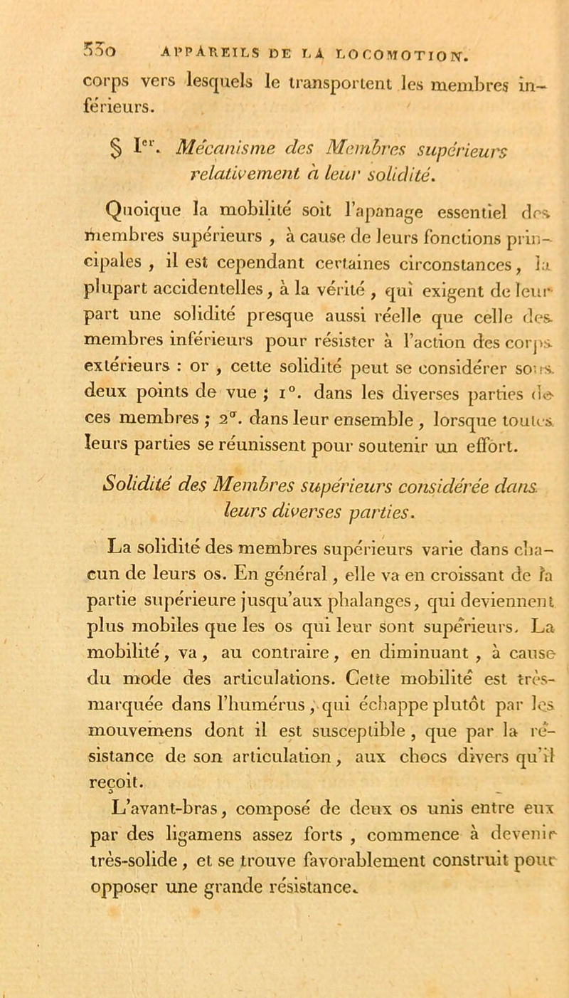 corps vers lescpiels le iransporieni les lueuilires in- ferieurs. § Mécanisme des Membres supérieurs relatifemeJit à leur solidité. Quoique la mobilité soit l’apanage essentiel des. membres supérieurs , à cause de leurs fonctions prin- cipales , il est cependant certaines circonstances, la plupart accidentelles, à la vérité , qui exigent de leur part une solidité presque aussi réelle que celle des membres inférieurs pour résister à l’action des coi jis extérieurs : or , cette solidité peut se considérer sous, deux points de vue } i°. dans les diverses parties dé- cès membres ; 2.^. dans leur ensemble , lorsque toutes leurs parties se réunissent pour soutenir un effort. Solidité des Membres supérieurs considérée dans leurs diverses parties. La solidité des membres supérieurs varie dans cba- cun de leurs os. En général, elle va en croissant de fa partie supérieure jusqu’aux phalanges, qui deviennent plus mobiles que les os qui leur sont supérieurs. La mobilité, va, au contraire, en diminuant , à cause du mode des articulations. Celte mobilité est très- marquée dans l’humérus , qui écliappe plutôt par les mouvemens dont il est susceptible, que par la ré- sistance de son articulation, aux chocs divers qu’il reçoit. O L’avant-bras, composé de deux os unis entre eux par des ligamens assez forts , commence à devenir très-solide, et se trouve favorablement construit pour opposer une grande résistance^