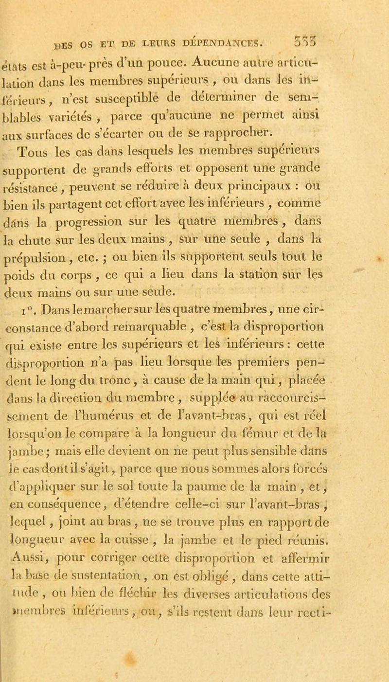 états est à-peu-près d’un pouce. Aucune autre articu- lation dans les membres supérieurs , ou dans les in- férieurs, n’est susceptible de déterminer de sem- blables variétés , parce qu’aucune ne permet ainsi aux surfaces de s’écarter ou de Se rapprocher. Tous les cas dans lesquels les membres supérieurs supportent de grands efforts et opposent une grande résistance, peuvent se réduire à deux principaux : ou bien ils partagent cet effort avec les inférieurs , comme dans la progression sur les quatre membres , dans la chute sur les deux mains , sur une seule , dans la prépulsion, etc. j ou bien ils supportent seuls tout le poids du corps , ce qui a lieu dans la station sur les deux mains ou sur une seule. 1°. Dans lemarcher sur les quatre membres, une cir- constance d’abord remarquable , c’èst la disproportion qui existe entre les supérieurs et les inférieurs : cette disproportion n’a pas lieu lorsque les premiers pen- dent le long du tronc, à cause de la main qui, placée dans la diiectlon du membre, supplée au raccourcis- sement de l’humérus et de l’avant-bras, qui est réel lorsqu’on le compare à la longueur du fémur et de la jambe ; mais elle devient on ne peut plus sensible dans le cas dont il s’agit, parce que nous sommes alors forcés d’appliquer sur le sol toute la paume de la main , et, en conséquence, d’étendre celle-ci sur l’avant-bras , lequel, joint au bras , ne se trouve plus en rapport de longueur avec la cuisse , la jambe et le pied réunis. Aussi, pour corriger cette disproportion et affermir la l)ase de sustentation , on est obligé , dans cette atti- lude , ou bien de fléchir les diverses articulations des iu(;mi)res inlérieurs, ou, s’ils restent dans leur recti-