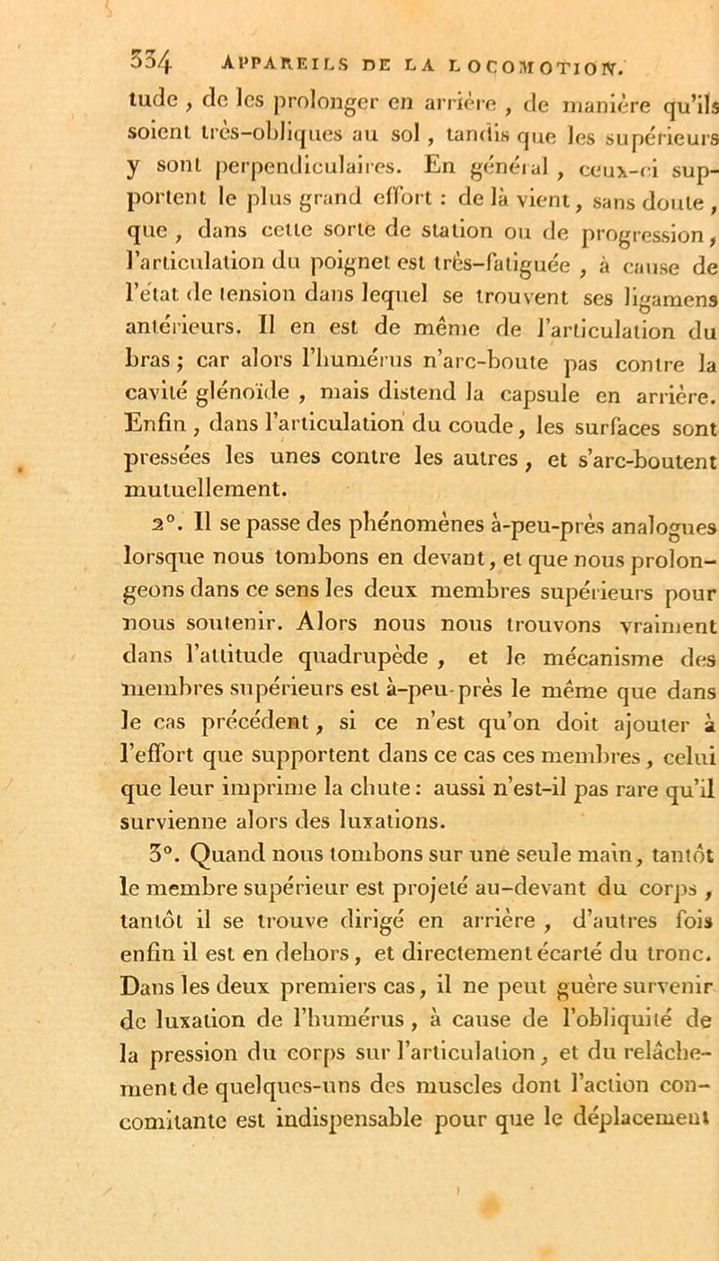 lude , do les prolonger en arriéré , de manière qu’ils soient Irès-obllques au sol , tandis que les supérieurs y sont perpendiculaiies. En généiul , cc‘ux-r i sup- portent le plus grand effort : de là vient, sans doute , que , dans cette sorte de station ou de progression, l’articulation du poignet est très-fatiguée , à cause de l’état de lenslon dans lequel se trouvent ses ligamens antérieurs. Il en est de même de l’articulation du bras ; car alors l’humérus n’arc-houte pas contre la cavité glénoïde , mais distend la capsule en arrière. Enfin , dans l’articulation du coude, les surfaces sont pressées les unes contre les autres, et s’arc-boutent mutuellement. 2°. 11 se passe des phénomènes à-peu-près analogues lorsque nous tombons en devant, et que nous prolon- geons dans ce sens les deux membres supérieurs pour nous soutenir. Alors nous nous trouvons vraiment dans l’attitude quadrupède , et le mécanisme des membres supérieurs est à-peu-près le même que dans le cas précédent, si ce n’est qu’on doit ajouter à l’effort que supportent dans ce cas ces membres, celui que leur imprime la chute : aussi n’est-il pas rare qu’il survienne alors des luxations. 5°. Quand nous tombons sur une seule main, tantôt le membre supérieur est projeté au-devant du corjis , tantôt il se trouve dirigé en arrière , d’autres fois enfin il est en dehors, et directement écarté du tronc. Dans les deux premiers cas, il ne peut guère survenir de luxation de l’humérus, à cause de l’obliquité de la pression du corps sur l’articulation, et du relâche- ment de quelques-uns des muscles dont l’action con- comitante est indispensable pour que le déplacement